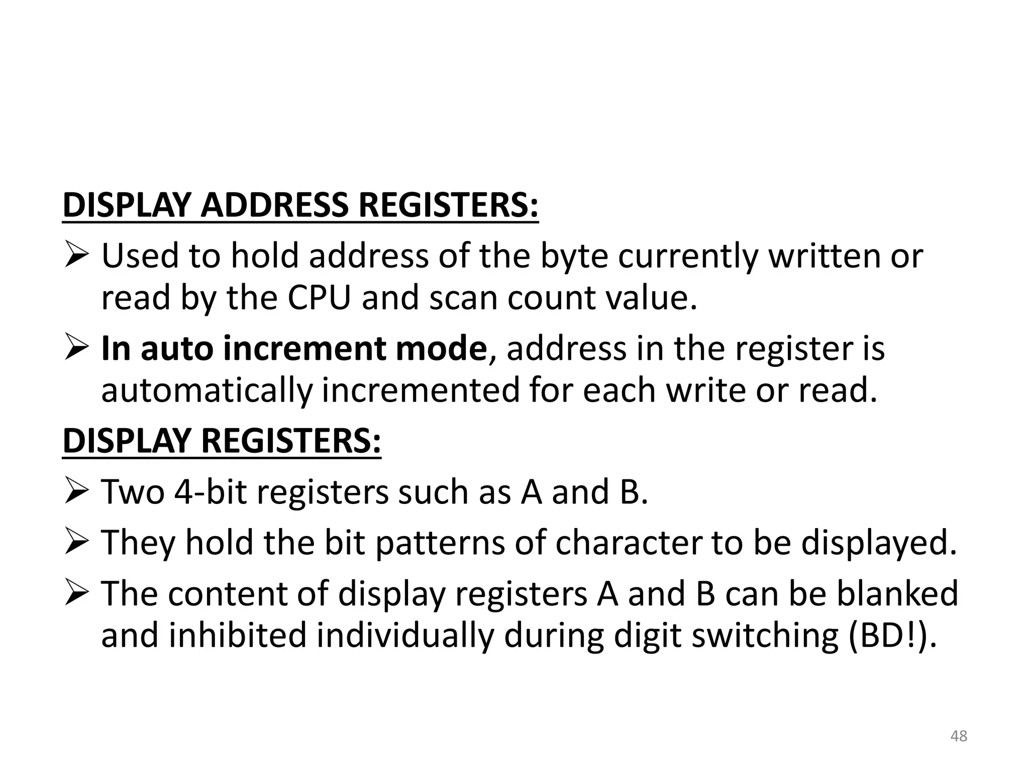 DISPLAY ADDRESS REGISTERS:
 Used to hold address of the byte currently written or
read by the CPU and scan count value.
 In auto increment mode, address in the register is
automatically incremented for each write or read.
DISPLAY REGISTERS:
 Two 4-bit registers such as A and B.
 They hold the bit patterns of character to be displayed.
 The content of display registers A and B can be blanked
and inhibited individually during digit switching (BD!).
48
 