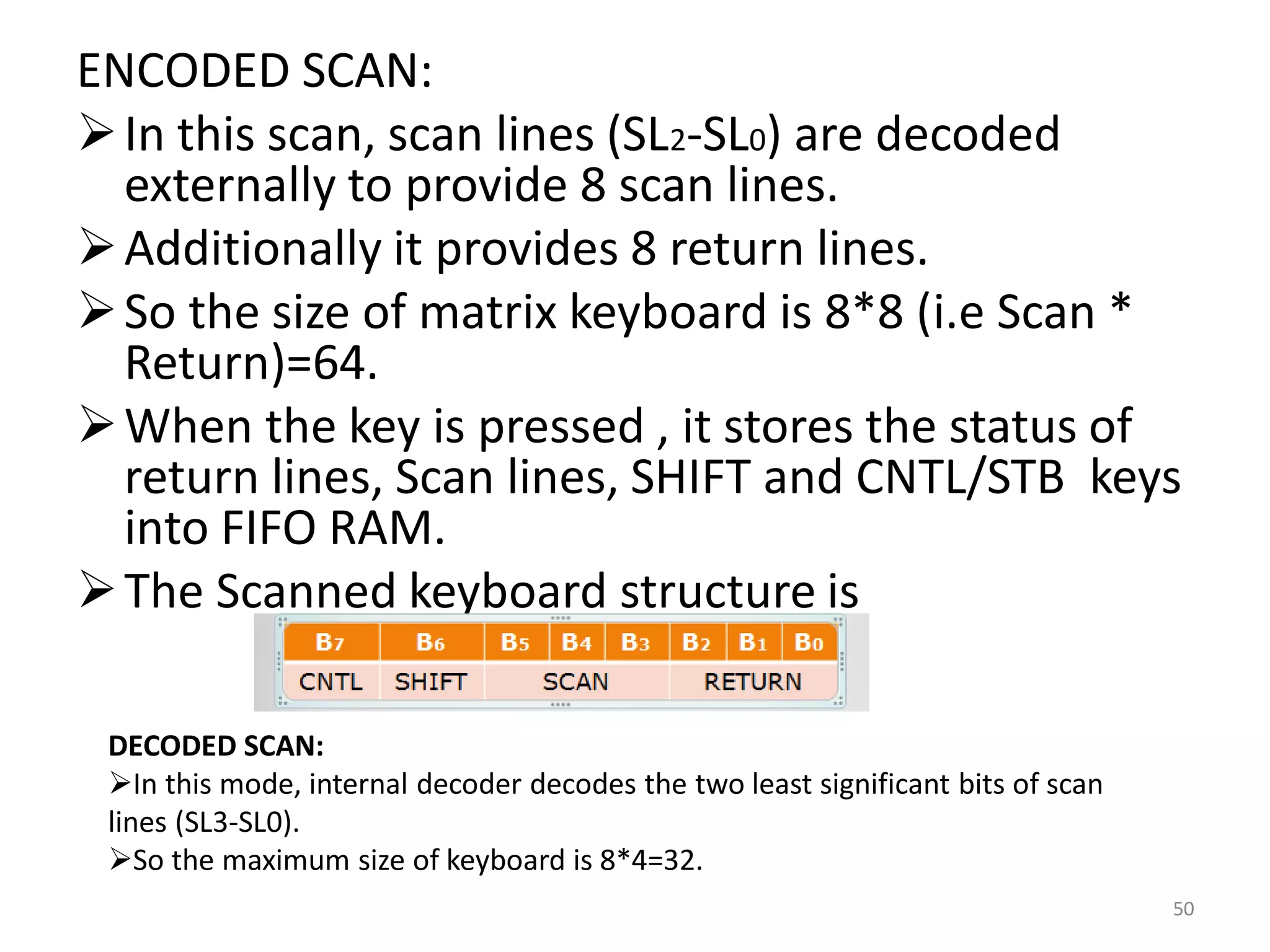 ENCODED SCAN:
In this scan, scan lines (SL2-SL0) are decoded
externally to provide 8 scan lines.
Additionally it provides 8 return lines.
So the size of matrix keyboard is 8*8 (i.e Scan *
Return)=64.
When the key is pressed , it stores the status of
return lines, Scan lines, SHIFT and CNTL/STB keys
into FIFO RAM.
The Scanned keyboard structure is
50
DECODED SCAN:
In this mode, internal decoder decodes the two least significant bits of scan
lines (SL3-SL0).
So the maximum size of keyboard is 8*4=32.
 