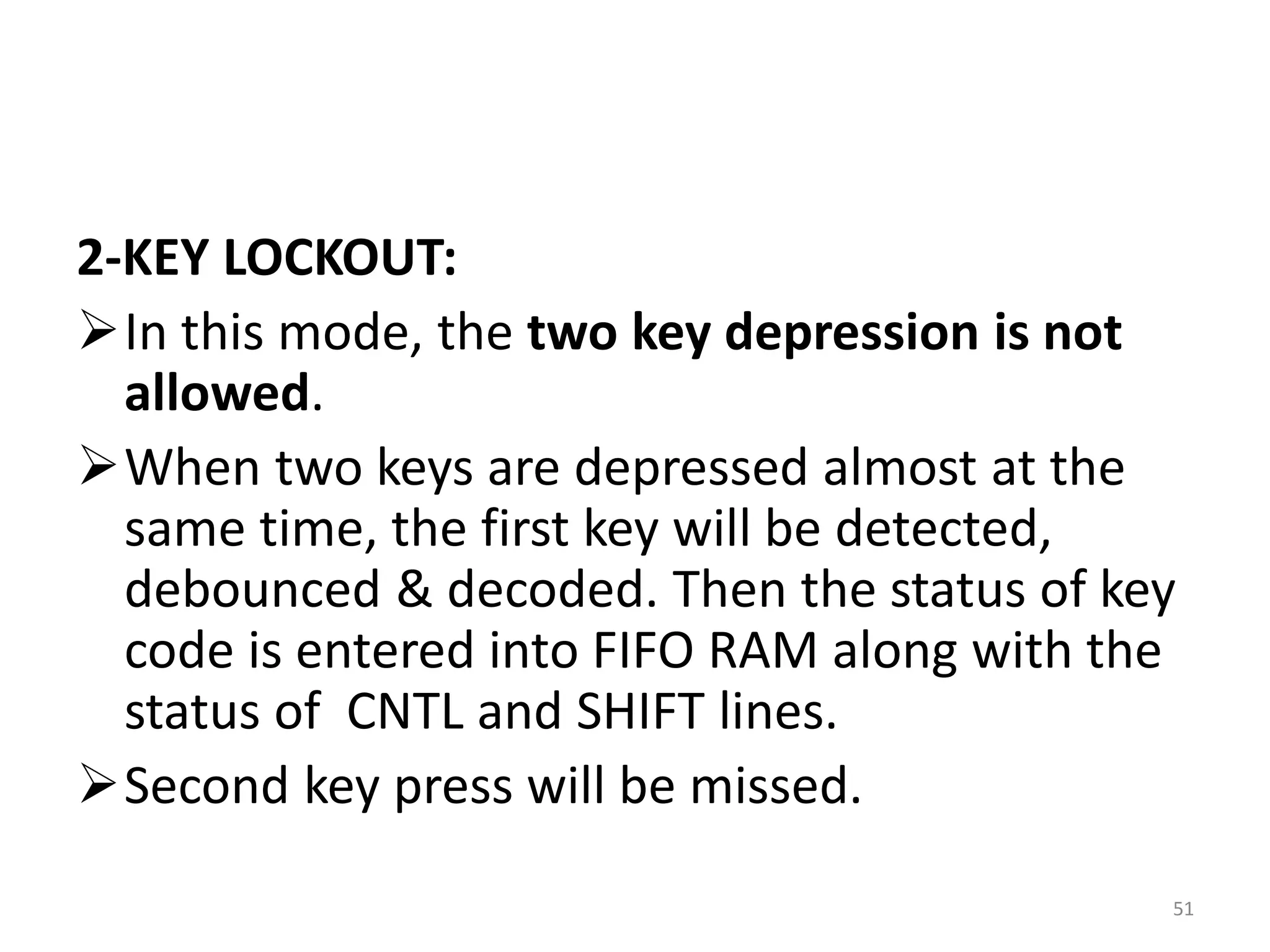 2-KEY LOCKOUT:
In this mode, the two key depression is not
allowed.
When two keys are depressed almost at the
same time, the first key will be detected,
debounced & decoded. Then the status of key
code is entered into FIFO RAM along with the
status of CNTL and SHIFT lines.
Second key press will be missed.
51
 