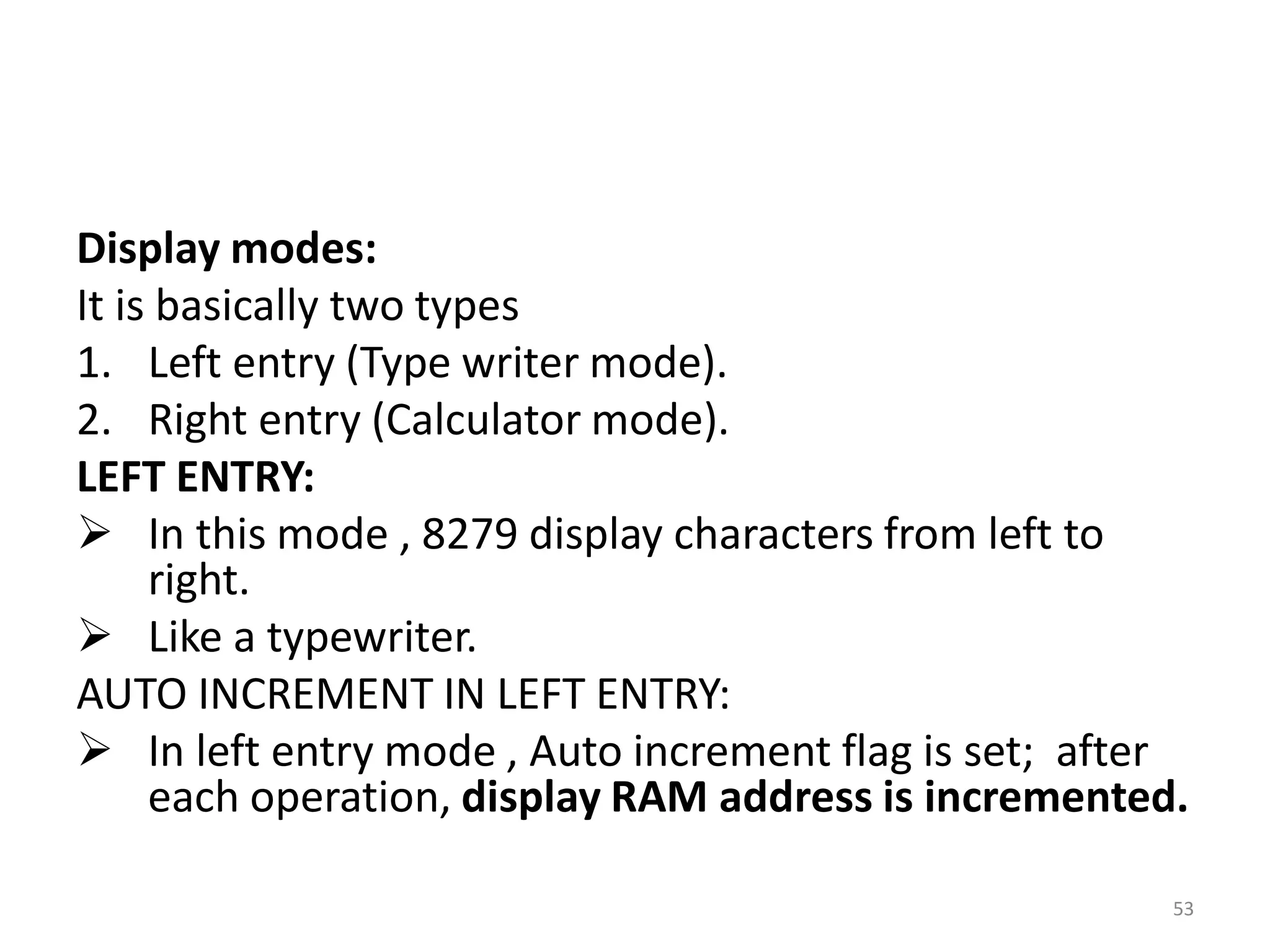 Display modes:
It is basically two types
1. Left entry (Type writer mode).
2. Right entry (Calculator mode).
LEFT ENTRY:
 In this mode , 8279 display characters from left to
right.
 Like a typewriter.
AUTO INCREMENT IN LEFT ENTRY:
 In left entry mode , Auto increment flag is set; after
each operation, display RAM address is incremented.
53
 