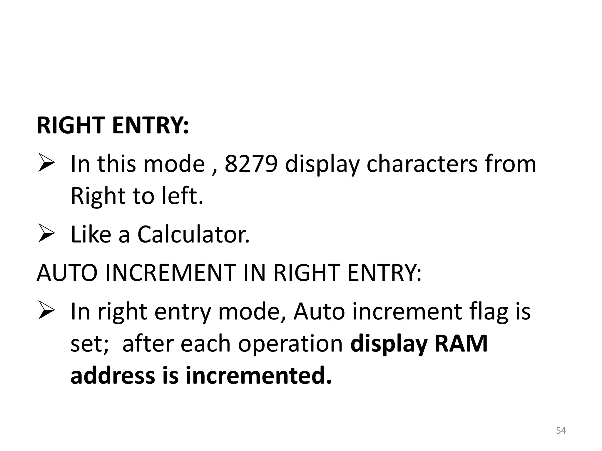 RIGHT ENTRY:
 In this mode , 8279 display characters from
Right to left.
 Like a Calculator.
AUTO INCREMENT IN RIGHT ENTRY:
 In right entry mode, Auto increment flag is
set; after each operation display RAM
address is incremented.
54
 