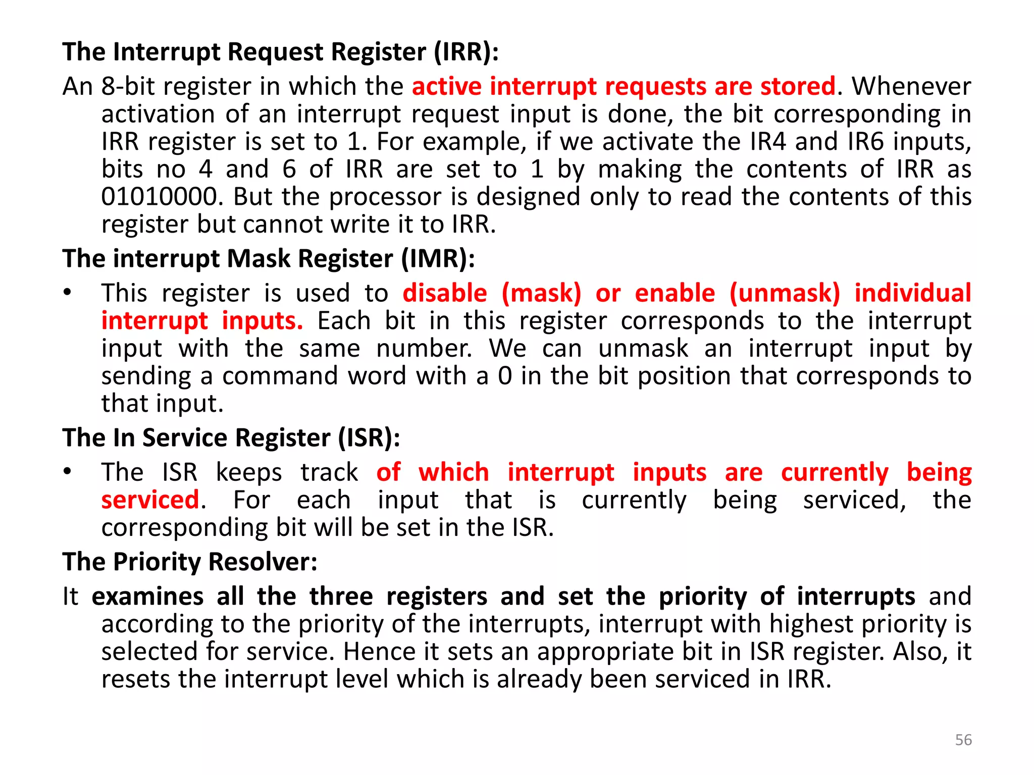 The Interrupt Request Register (IRR):
An 8-bit register in which the active interrupt requests are stored. Whenever
activation of an interrupt request input is done, the bit corresponding in
IRR register is set to 1. For example, if we activate the IR4 and IR6 inputs,
bits no 4 and 6 of IRR are set to 1 by making the contents of IRR as
01010000. But the processor is designed only to read the contents of this
register but cannot write it to IRR.
The interrupt Mask Register (IMR):
• This register is used to disable (mask) or enable (unmask) individual
interrupt inputs. Each bit in this register corresponds to the interrupt
input with the same number. We can unmask an interrupt input by
sending a command word with a 0 in the bit position that corresponds to
that input.
The In Service Register (ISR):
• The ISR keeps track of which interrupt inputs are currently being
serviced. For each input that is currently being serviced, the
corresponding bit will be set in the ISR.
The Priority Resolver:
It examines all the three registers and set the priority of interrupts and
according to the priority of the interrupts, interrupt with highest priority is
selected for service. Hence it sets an appropriate bit in ISR register. Also, it
resets the interrupt level which is already been serviced in IRR.
56
 