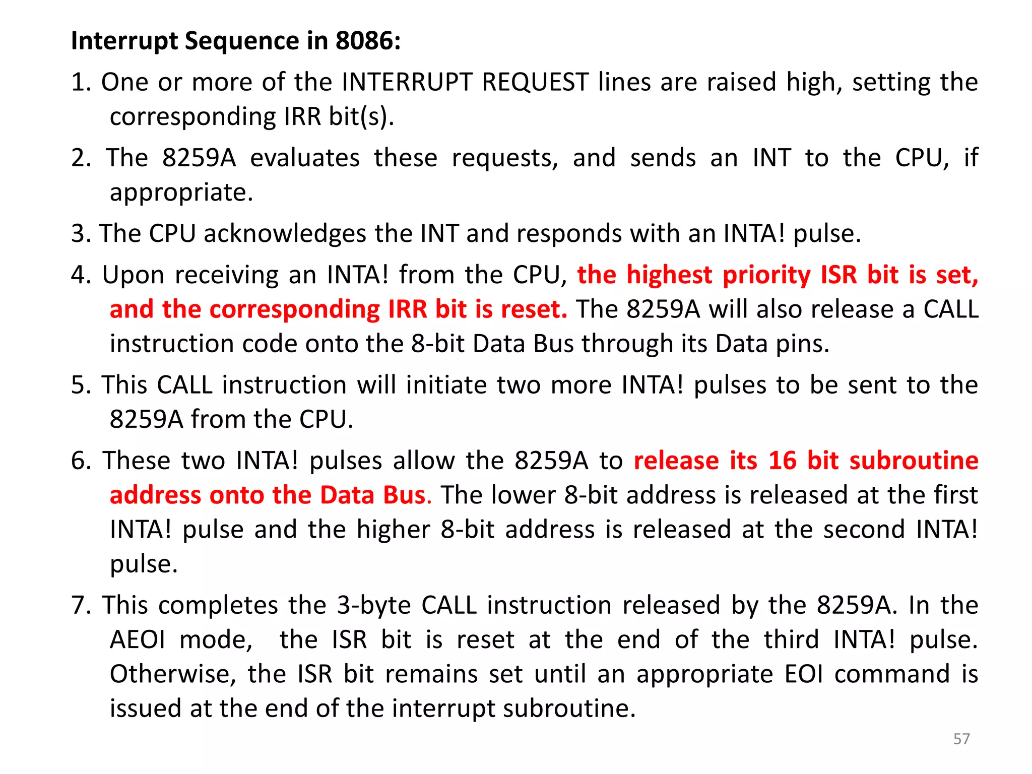 Interrupt Sequence in 8086:
1. One or more of the INTERRUPT REQUEST lines are raised high, setting the
corresponding IRR bit(s).
2. The 8259A evaluates these requests, and sends an INT to the CPU, if
appropriate.
3. The CPU acknowledges the INT and responds with an INTA! pulse.
4. Upon receiving an INTA! from the CPU, the highest priority ISR bit is set,
and the corresponding IRR bit is reset. The 8259A will also release a CALL
instruction code onto the 8-bit Data Bus through its Data pins.
5. This CALL instruction will initiate two more INTA! pulses to be sent to the
8259A from the CPU.
6. These two INTA! pulses allow the 8259A to release its 16 bit subroutine
address onto the Data Bus. The lower 8-bit address is released at the first
INTA! pulse and the higher 8-bit address is released at the second INTA!
pulse.
7. This completes the 3-byte CALL instruction released by the 8259A. In the
AEOI mode, the ISR bit is reset at the end of the third INTA! pulse.
Otherwise, the ISR bit remains set until an appropriate EOI command is
issued at the end of the interrupt subroutine.
57
 