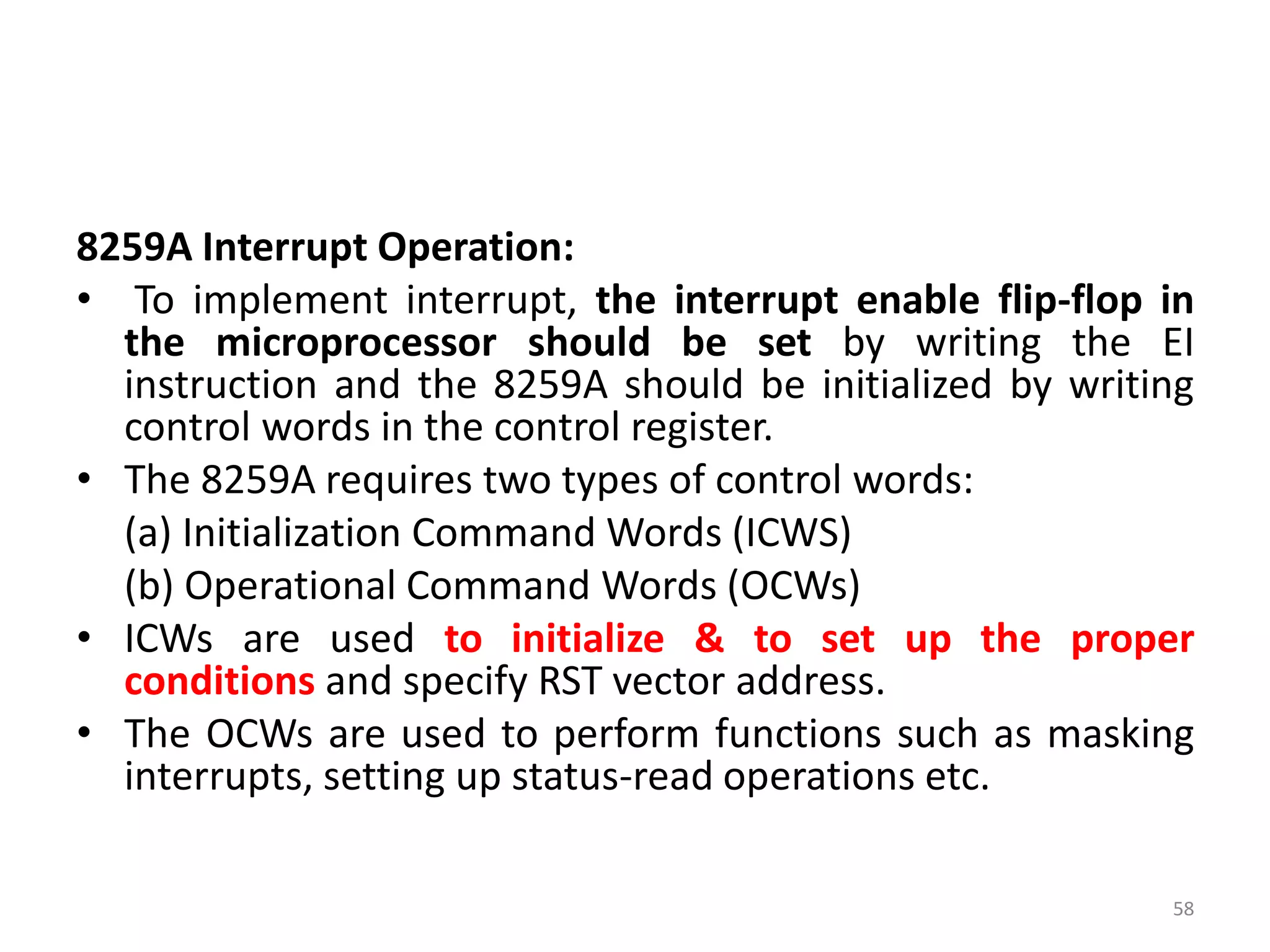8259A Interrupt Operation:
• To implement interrupt, the interrupt enable flip-flop in
the microprocessor should be set by writing the EI
instruction and the 8259A should be initialized by writing
control words in the control register.
• The 8259A requires two types of control words:
(a) Initialization Command Words (ICWS)
(b) Operational Command Words (OCWs)
• ICWs are used to initialize & to set up the proper
conditions and specify RST vector address.
• The OCWs are used to perform functions such as masking
interrupts, setting up status-read operations etc.
58
 