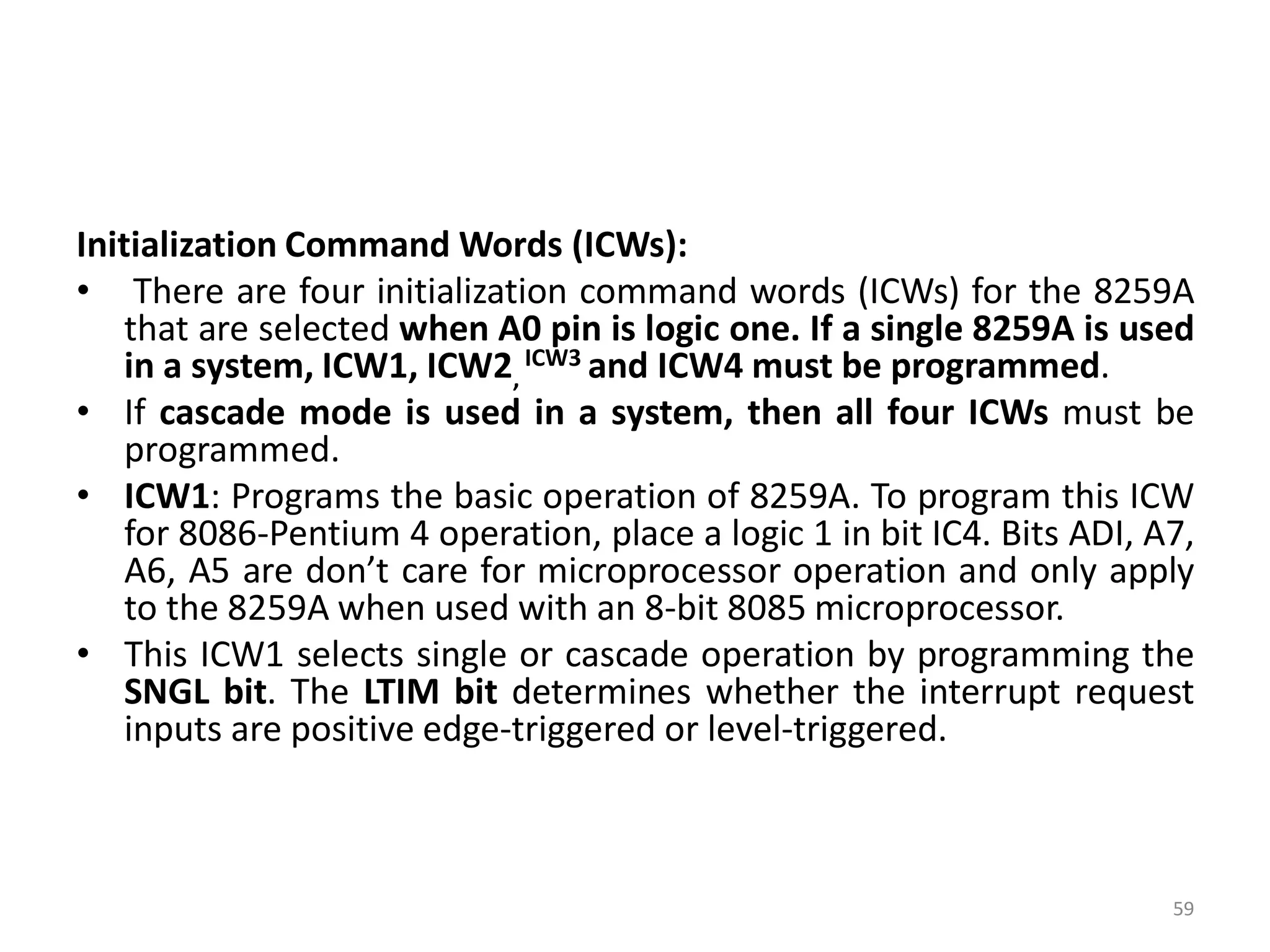 Initialization Command Words (ICWs):
• There are four initialization command words (ICWs) for the 8259A
that are selected when A0 pin is logic one. If a single 8259A is used
in a system, ICW1, ICW2,
ICW3 and ICW4 must be programmed.
• If cascade mode is used in a system, then all four ICWs must be
programmed.
• ICW1: Programs the basic operation of 8259A. To program this ICW
for 8086-Pentium 4 operation, place a logic 1 in bit IC4. Bits ADI, A7,
A6, A5 are don’t care for microprocessor operation and only apply
to the 8259A when used with an 8-bit 8085 microprocessor.
• This ICW1 selects single or cascade operation by programming the
SNGL bit. The LTIM bit determines whether the interrupt request
inputs are positive edge-triggered or level-triggered.
59
 