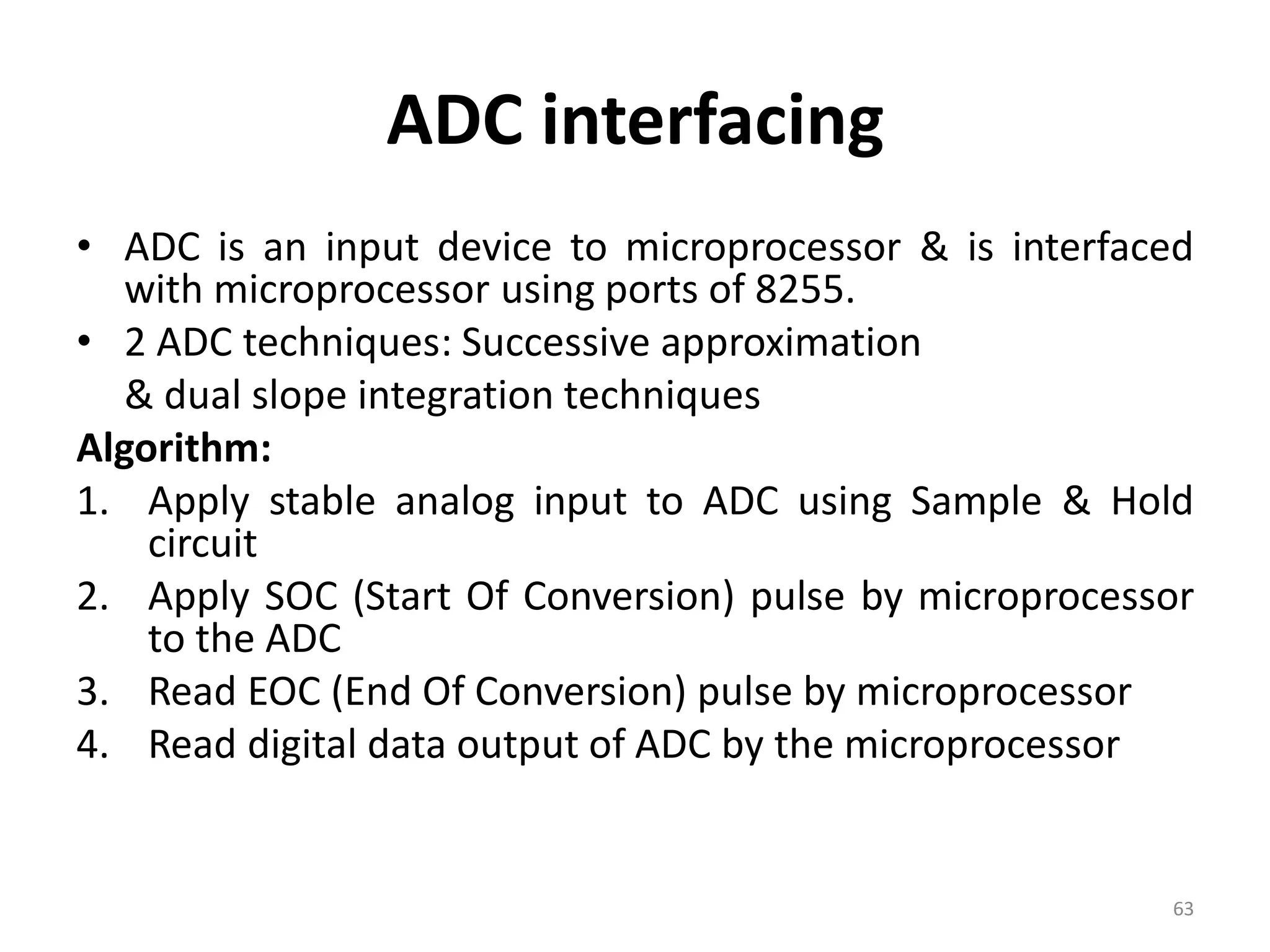 ADC interfacing
• ADC is an input device to microprocessor & is interfaced
with microprocessor using ports of 8255.
• 2 ADC techniques: Successive approximation
& dual slope integration techniques
Algorithm:
1. Apply stable analog input to ADC using Sample & Hold
circuit
2. Apply SOC (Start Of Conversion) pulse by microprocessor
to the ADC
3. Read EOC (End Of Conversion) pulse by microprocessor
4. Read digital data output of ADC by the microprocessor
63
 