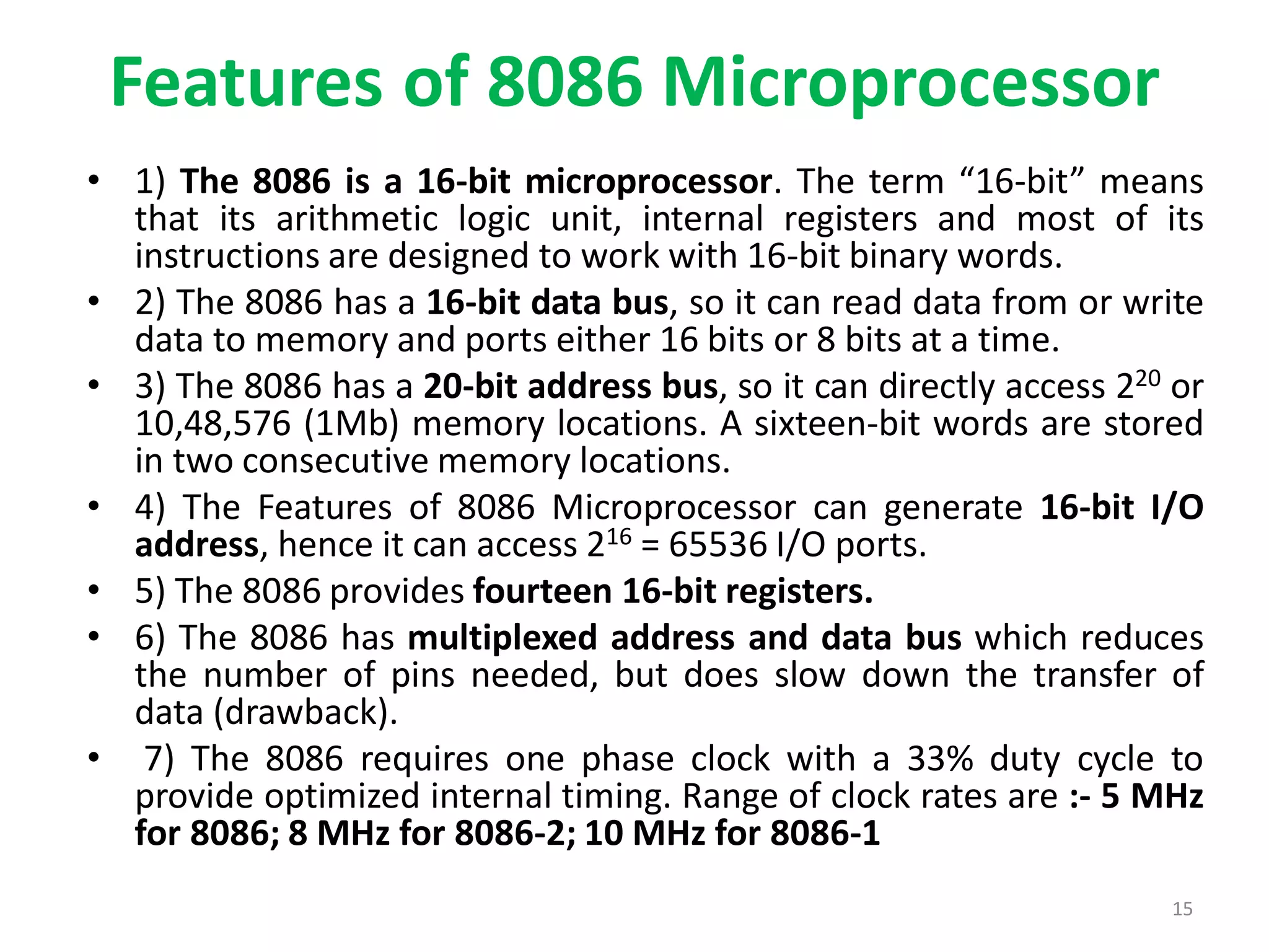 Features of 8086 Microprocessor
• 1) The 8086 is a 16-bit microprocessor. The term “16-bit” means
that its arithmetic logic unit, internal registers and most of its
instructions are designed to work with 16-bit binary words.
• 2) The 8086 has a 16-bit data bus, so it can read data from or write
data to memory and ports either 16 bits or 8 bits at a time.
• 3) The 8086 has a 20-bit address bus, so it can directly access 220 or
10,48,576 (1Mb) memory locations. A sixteen-bit words are stored
in two consecutive memory locations.
• 4) The Features of 8086 Microprocessor can generate 16-bit I/O
address, hence it can access 216 = 65536 I/O ports.
• 5) The 8086 provides fourteen 16-bit registers.
• 6) The 8086 has multiplexed address and data bus which reduces
the number of pins needed, but does slow down the transfer of
data (drawback).
• 7) The 8086 requires one phase clock with a 33% duty cycle to
provide optimized internal timing. Range of clock rates are :- 5 MHz
for 8086; 8 MHz for 8086-2; 10 MHz for 8086-1
15
 