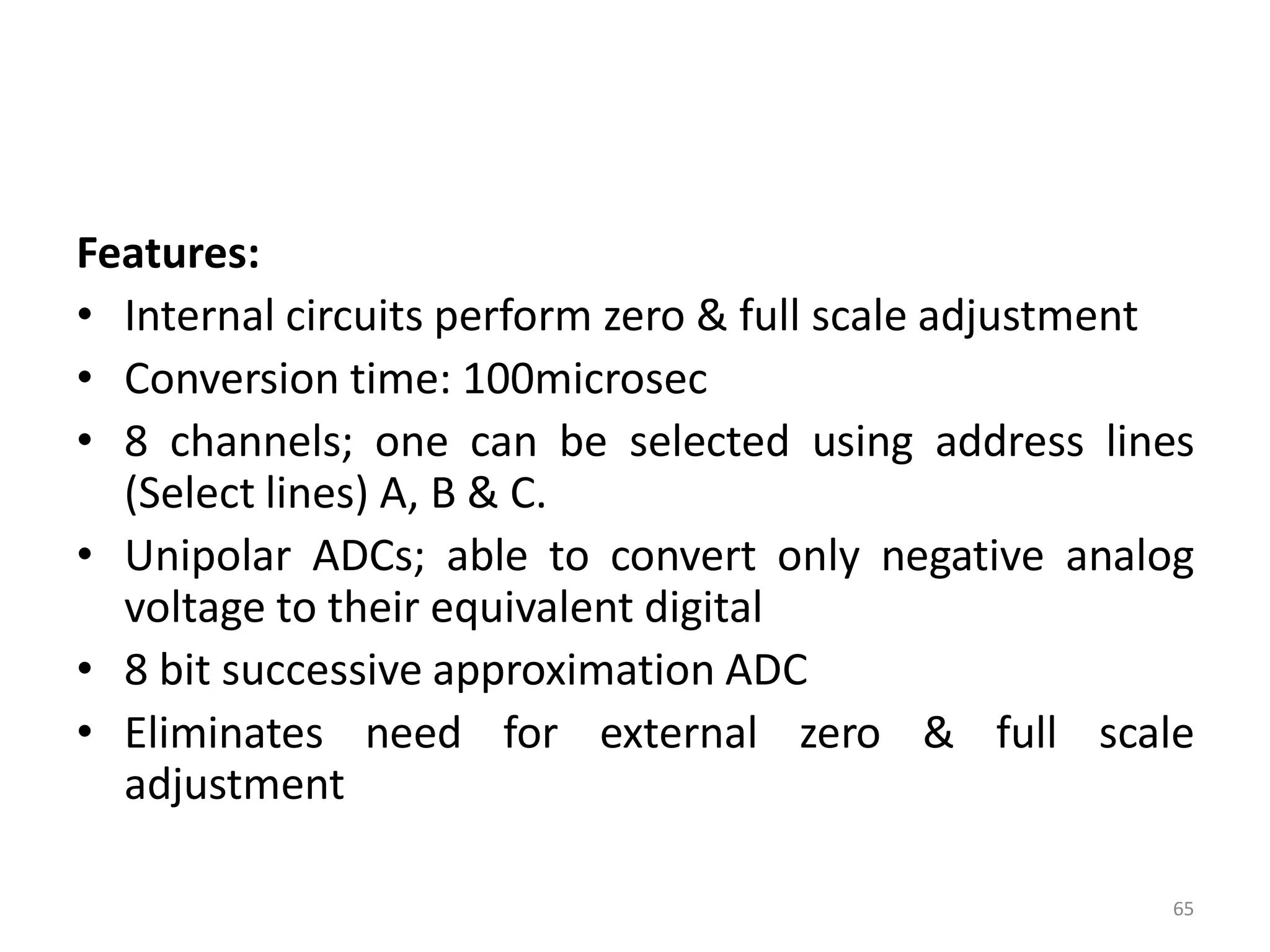 Features:
• Internal circuits perform zero & full scale adjustment
• Conversion time: 100microsec
• 8 channels; one can be selected using address lines
(Select lines) A, B & C.
• Unipolar ADCs; able to convert only negative analog
voltage to their equivalent digital
• 8 bit successive approximation ADC
• Eliminates need for external zero & full scale
adjustment
65
 
