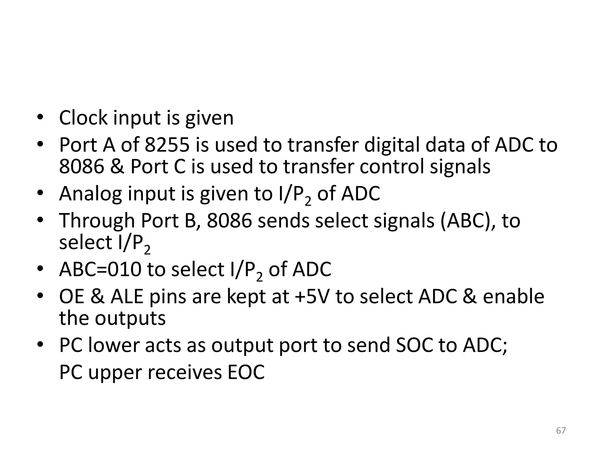 • Clock input is given
• Port A of 8255 is used to transfer digital data of ADC to
8086 & Port C is used to transfer control signals
• Analog input is given to I/P2 of ADC
• Through Port B, 8086 sends select signals (ABC), to
select I/P2
• ABC=010 to select I/P2 of ADC
• OE & ALE pins are kept at +5V to select ADC & enable
the outputs
• PC lower acts as output port to send SOC to ADC;
PC upper receives EOC
67
 