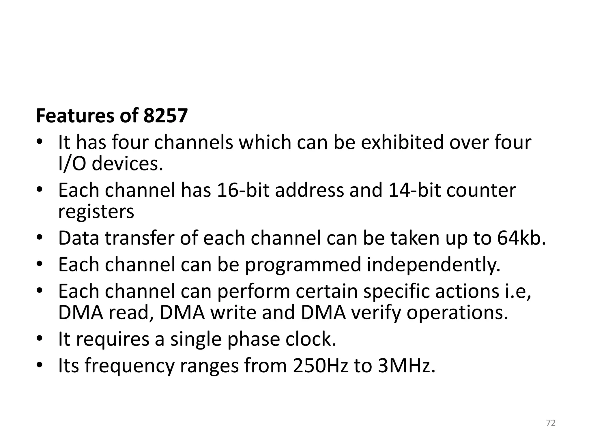 Features of 8257
• It has four channels which can be exhibited over four
I/O devices.
• Each channel has 16-bit address and 14-bit counter
registers
• Data transfer of each channel can be taken up to 64kb.
• Each channel can be programmed independently.
• Each channel can perform certain specific actions i.e,
DMA read, DMA write and DMA verify operations.
• It requires a single phase clock.
• Its frequency ranges from 250Hz to 3MHz.
72
 