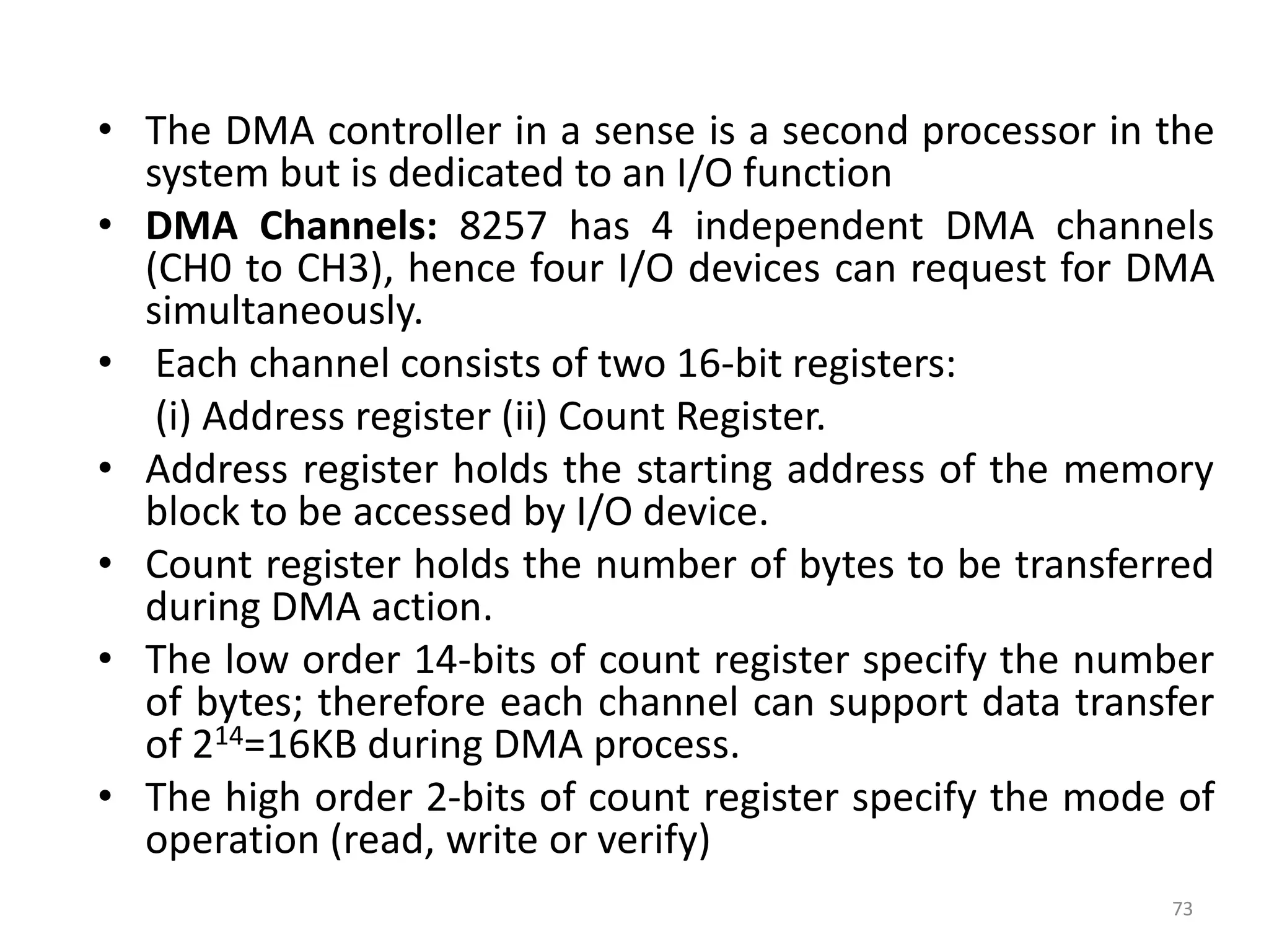 • The DMA controller in a sense is a second processor in the
system but is dedicated to an I/O function
• DMA Channels: 8257 has 4 independent DMA channels
(CH0 to CH3), hence four I/O devices can request for DMA
simultaneously.
• Each channel consists of two 16-bit registers:
(i) Address register (ii) Count Register.
• Address register holds the starting address of the memory
block to be accessed by I/O device.
• Count register holds the number of bytes to be transferred
during DMA action.
• The low order 14-bits of count register specify the number
of bytes; therefore each channel can support data transfer
of 214=16KB during DMA process.
• The high order 2-bits of count register specify the mode of
operation (read, write or verify)
73
 