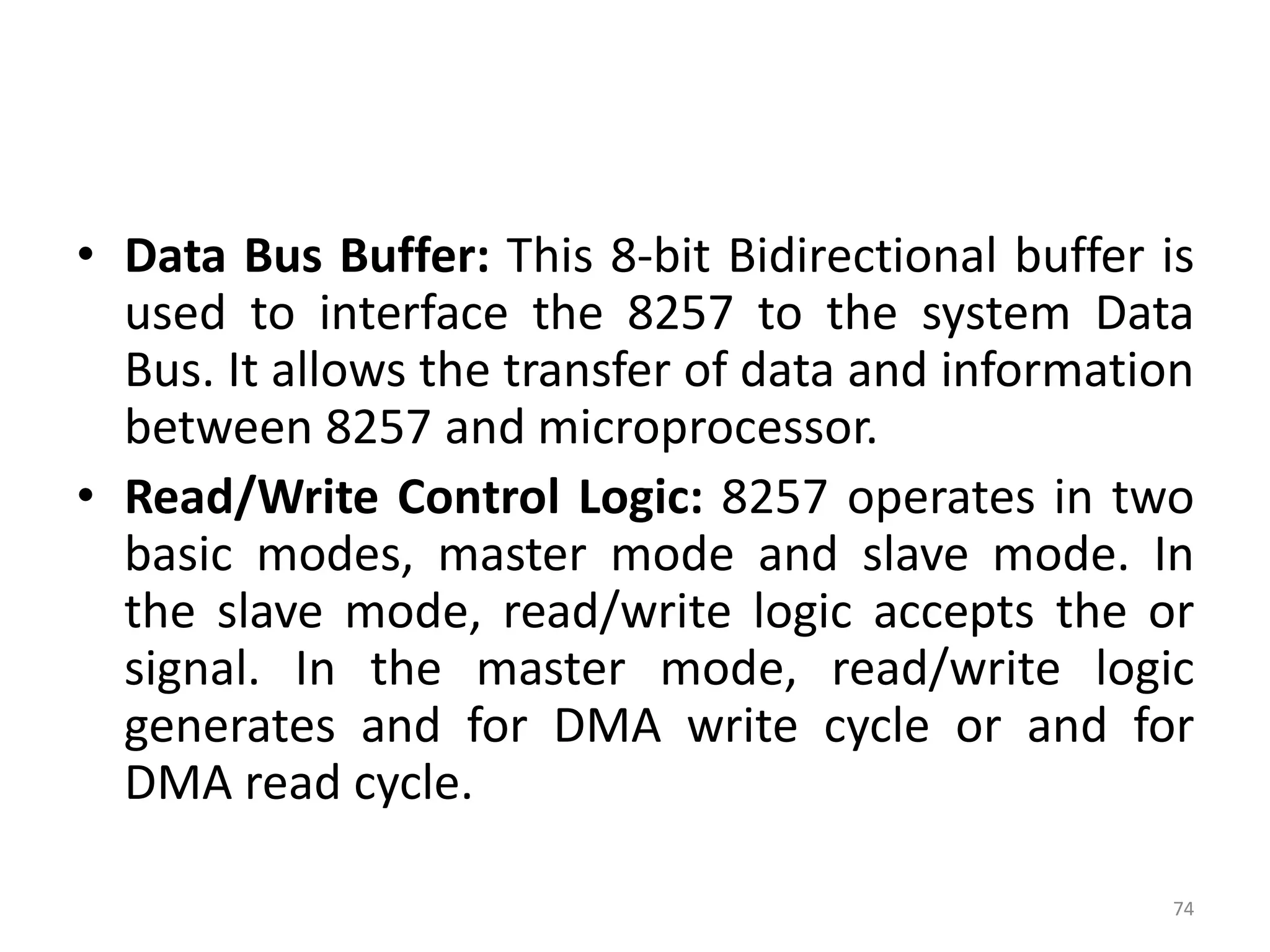 • Data Bus Buffer: This 8-bit Bidirectional buffer is
used to interface the 8257 to the system Data
Bus. It allows the transfer of data and information
between 8257 and microprocessor.
• Read/Write Control Logic: 8257 operates in two
basic modes, master mode and slave mode. In
the slave mode, read/write logic accepts the or
signal. In the master mode, read/write logic
generates and for DMA write cycle or and for
DMA read cycle.
74
 