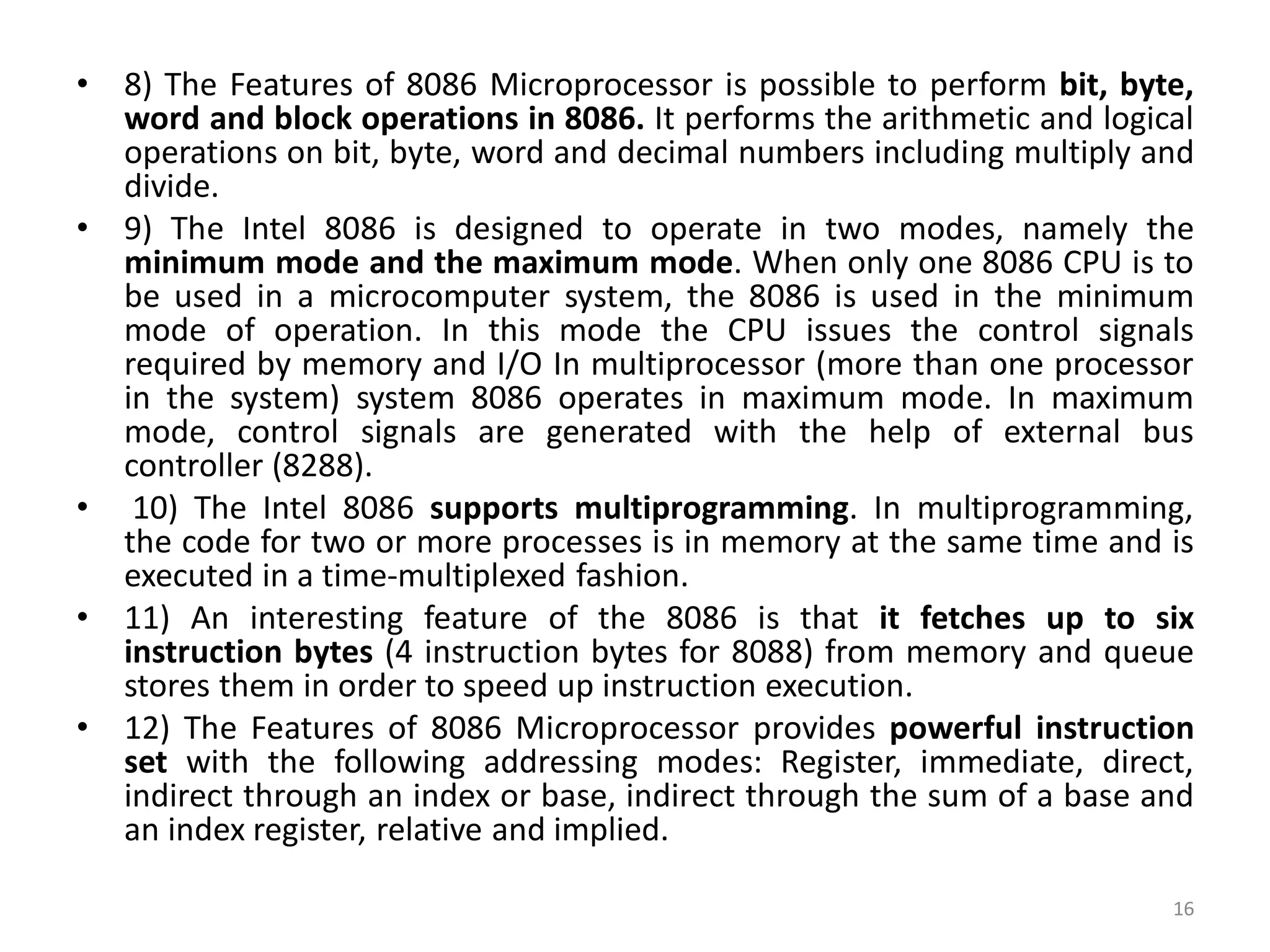 • 8) The Features of 8086 Microprocessor is possible to perform bit, byte,
word and block operations in 8086. It performs the arithmetic and logical
operations on bit, byte, word and decimal numbers including multiply and
divide.
• 9) The Intel 8086 is designed to operate in two modes, namely the
minimum mode and the maximum mode. When only one 8086 CPU is to
be used in a microcomputer system, the 8086 is used in the minimum
mode of operation. In this mode the CPU issues the control signals
required by memory and I/O In multiprocessor (more than one processor
in the system) system 8086 operates in maximum mode. In maximum
mode, control signals are generated with the help of external bus
controller (8288).
• 10) The Intel 8086 supports multiprogramming. In multiprogramming,
the code for two or more processes is in memory at the same time and is
executed in a time-multiplexed fashion.
• 11) An interesting feature of the 8086 is that it fetches up to six
instruction bytes (4 instruction bytes for 8088) from memory and queue
stores them in order to speed up instruction execution.
• 12) The Features of 8086 Microprocessor provides powerful instruction
set with the following addressing modes: Register, immediate, direct,
indirect through an index or base, indirect through the sum of a base and
an index register, relative and implied.
16
 