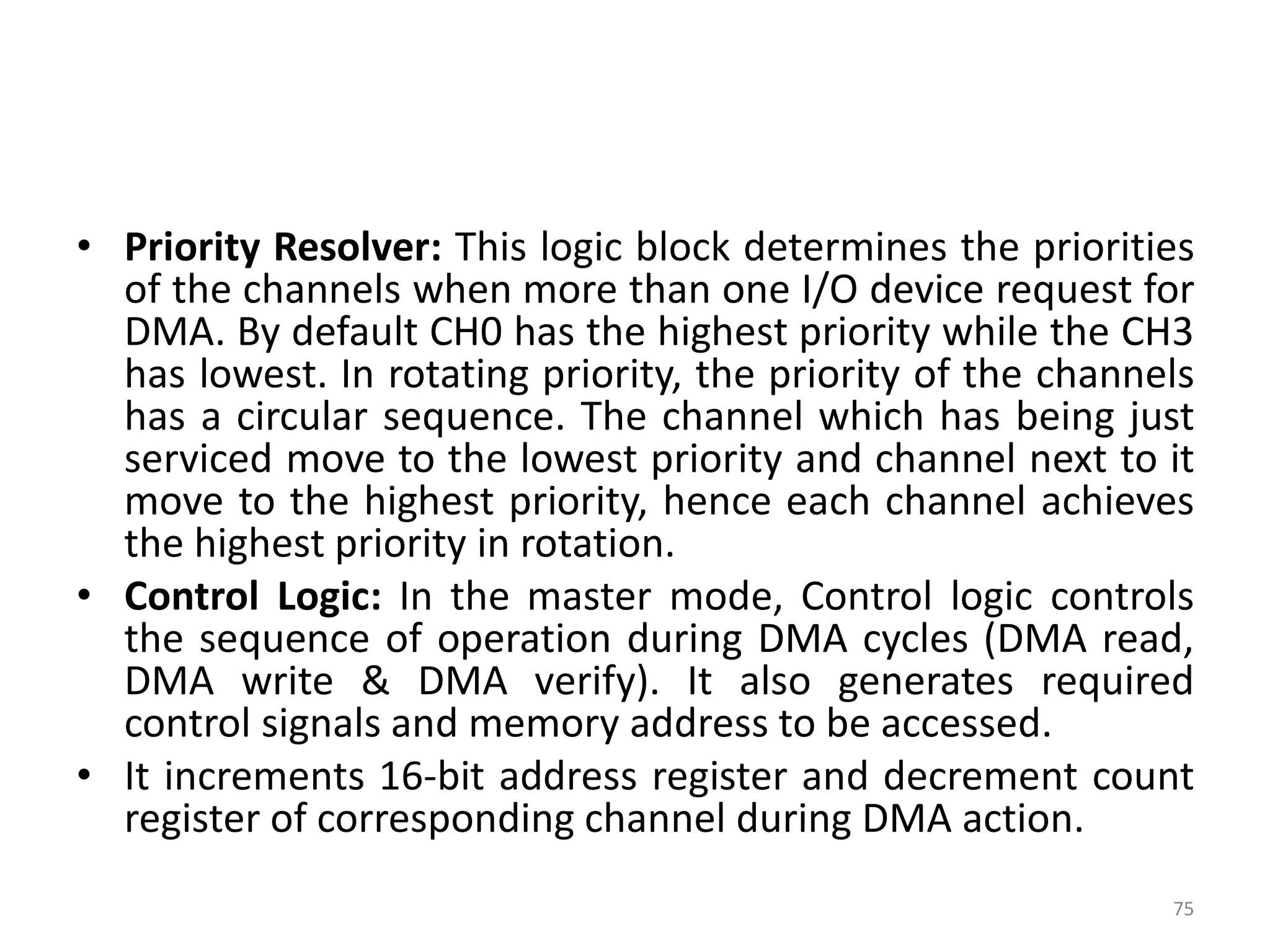 • Priority Resolver: This logic block determines the priorities
of the channels when more than one I/O device request for
DMA. By default CH0 has the highest priority while the CH3
has lowest. In rotating priority, the priority of the channels
has a circular sequence. The channel which has being just
serviced move to the lowest priority and channel next to it
move to the highest priority, hence each channel achieves
the highest priority in rotation.
• Control Logic: In the master mode, Control logic controls
the sequence of operation during DMA cycles (DMA read,
DMA write & DMA verify). It also generates required
control signals and memory address to be accessed.
• It increments 16-bit address register and decrement count
register of corresponding channel during DMA action.
75
 
