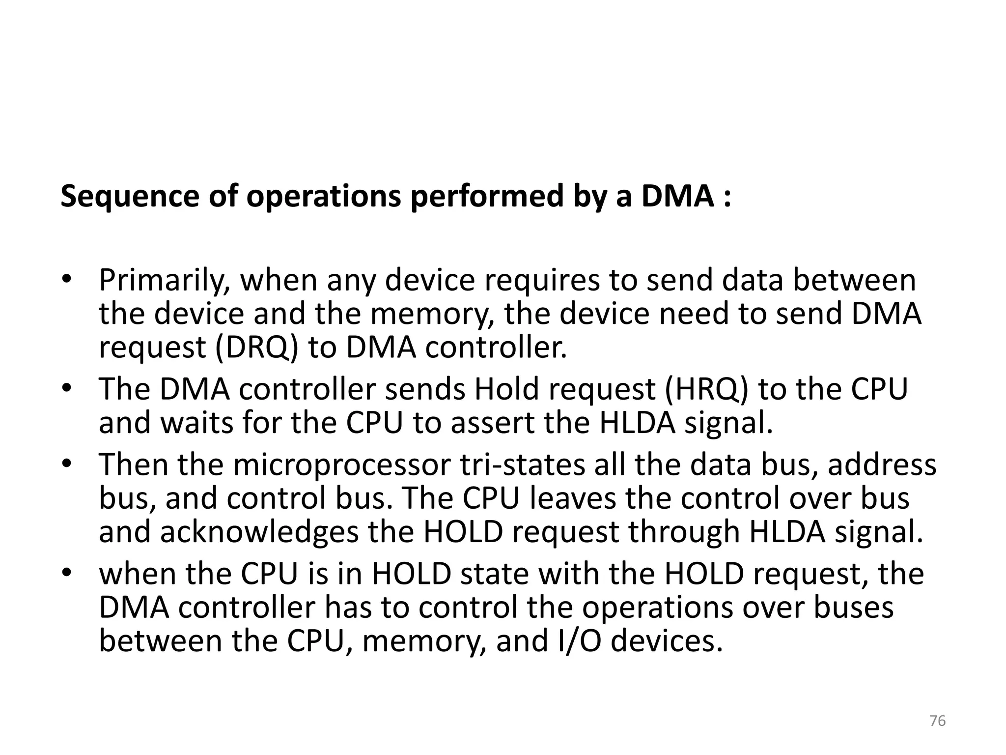 Sequence of operations performed by a DMA :
• Primarily, when any device requires to send data between
the device and the memory, the device need to send DMA
request (DRQ) to DMA controller.
• The DMA controller sends Hold request (HRQ) to the CPU
and waits for the CPU to assert the HLDA signal.
• Then the microprocessor tri-states all the data bus, address
bus, and control bus. The CPU leaves the control over bus
and acknowledges the HOLD request through HLDA signal.
• when the CPU is in HOLD state with the HOLD request, the
DMA controller has to control the operations over buses
between the CPU, memory, and I/O devices.
76
 