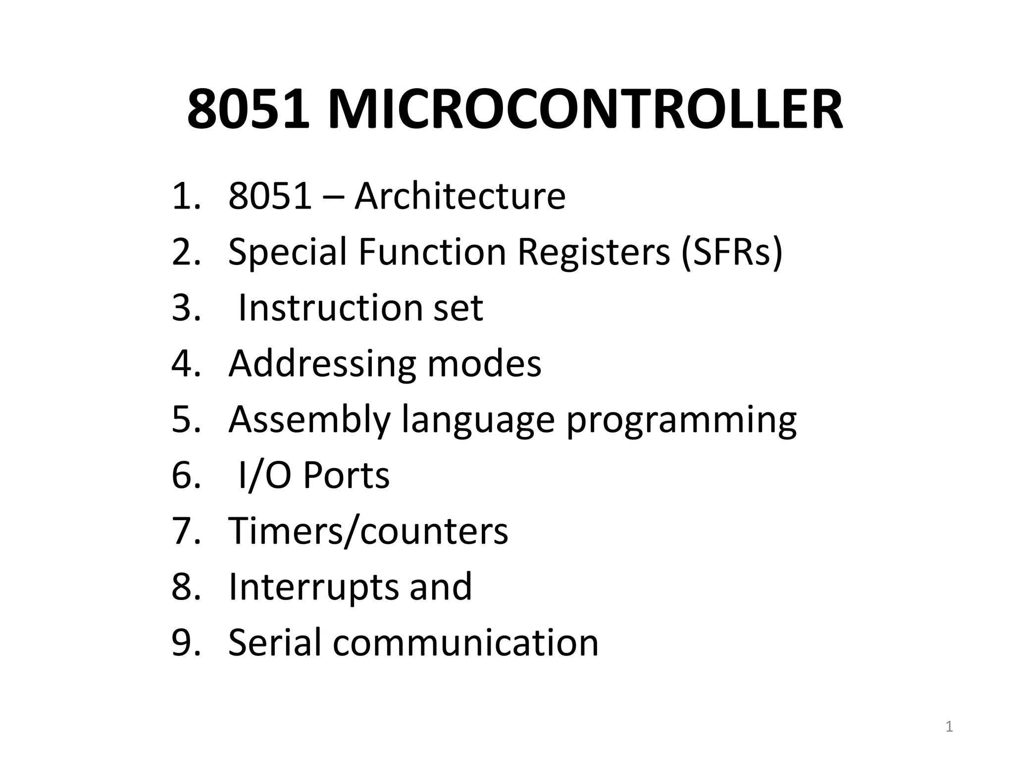 8051 MICROCONTROLLER
1. 8051 – Architecture
2. Special Function Registers (SFRs)
3. Instruction set
4. Addressing modes
5. Assembly language programming
6. I/O Ports
7. Timers/counters
8. Interrupts and
9. Serial communication
1
 