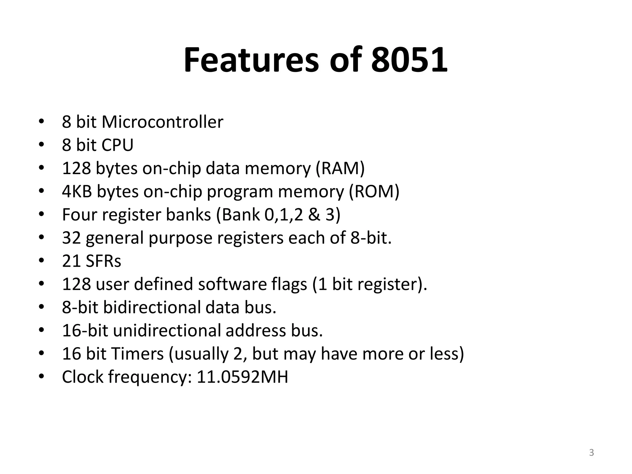 Features of 8051
• 8 bit Microcontroller
• 8 bit CPU
• 128 bytes on-chip data memory (RAM)
• 4KB bytes on-chip program memory (ROM)
• Four register banks (Bank 0,1,2 & 3)
• 32 general purpose registers each of 8-bit.
• 21 SFRs
• 128 user defined software flags (1 bit register).
• 8-bit bidirectional data bus.
• 16-bit unidirectional address bus.
• 16 bit Timers (usually 2, but may have more or less)
• Clock frequency: 11.0592MH
3
 