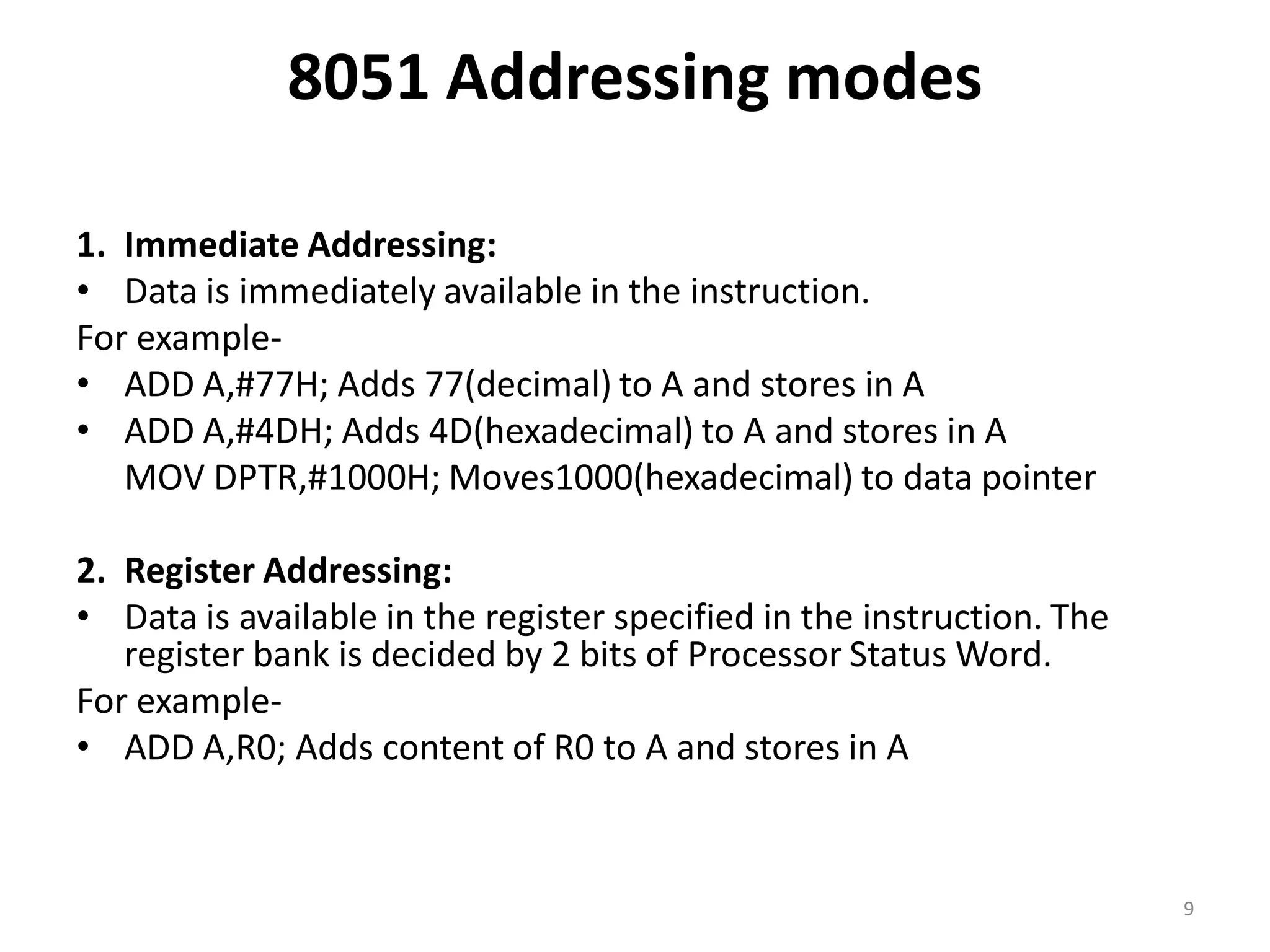 8051 Addressing modes
1. Immediate Addressing:
• Data is immediately available in the instruction.
For example-
• ADD A,#77H; Adds 77(decimal) to A and stores in A
• ADD A,#4DH; Adds 4D(hexadecimal) to A and stores in A
MOV DPTR,#1000H; Moves1000(hexadecimal) to data pointer
2. Register Addressing:
• Data is available in the register specified in the instruction. The
register bank is decided by 2 bits of Processor Status Word.
For example-
• ADD A,R0; Adds content of R0 to A and stores in A
9
 