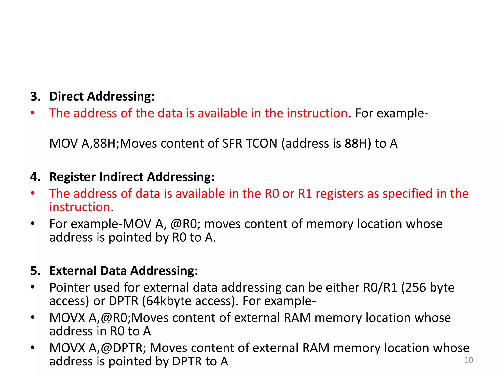 3. Direct Addressing:
• The address of the data is available in the instruction. For example-
MOV A,88H;Moves content of SFR TCON (address is 88H) to A
4. Register Indirect Addressing:
• The address of data is available in the R0 or R1 registers as specified in the
instruction.
• For example-MOV A, @R0; moves content of memory location whose
address is pointed by R0 to A.
5. External Data Addressing:
• Pointer used for external data addressing can be either R0/R1 (256 byte
access) or DPTR (64kbyte access). For example-
• MOVX A,@R0;Moves content of external RAM memory location whose
address in R0 to A
• MOVX A,@DPTR; Moves content of external RAM memory location whose
address is pointed by DPTR to A 10
 