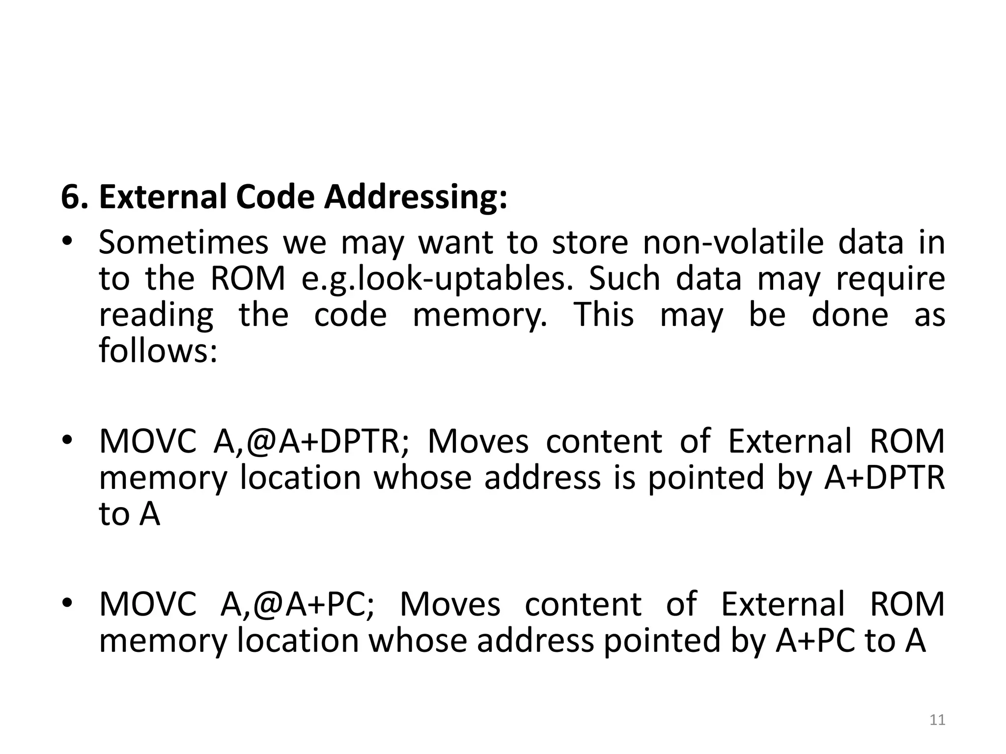 6. External Code Addressing:
• Sometimes we may want to store non-volatile data in
to the ROM e.g.look-uptables. Such data may require
reading the code memory. This may be done as
follows:
• MOVC A,@A+DPTR; Moves content of External ROM
memory location whose address is pointed by A+DPTR
to A
• MOVC A,@A+PC; Moves content of External ROM
memory location whose address pointed by A+PC to A
11
 
