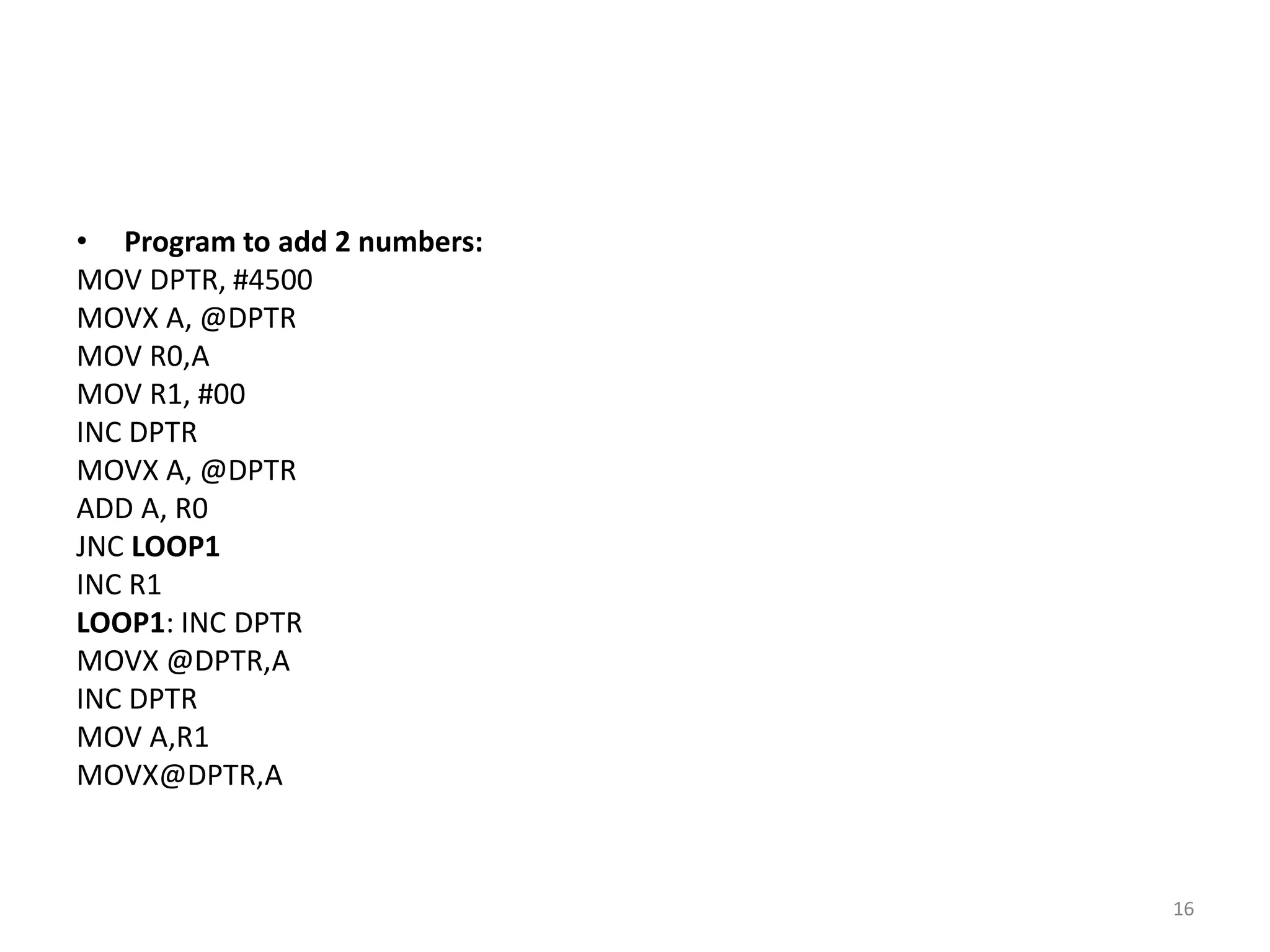 • Program to add 2 numbers:
MOV DPTR, #4500
MOVX A, @DPTR
MOV R0,A
MOV R1, #00
INC DPTR
MOVX A, @DPTR
ADD A, R0
JNC LOOP1
INC R1
LOOP1: INC DPTR
MOVX @DPTR,A
INC DPTR
MOV A,R1
MOVX@DPTR,A
16
 