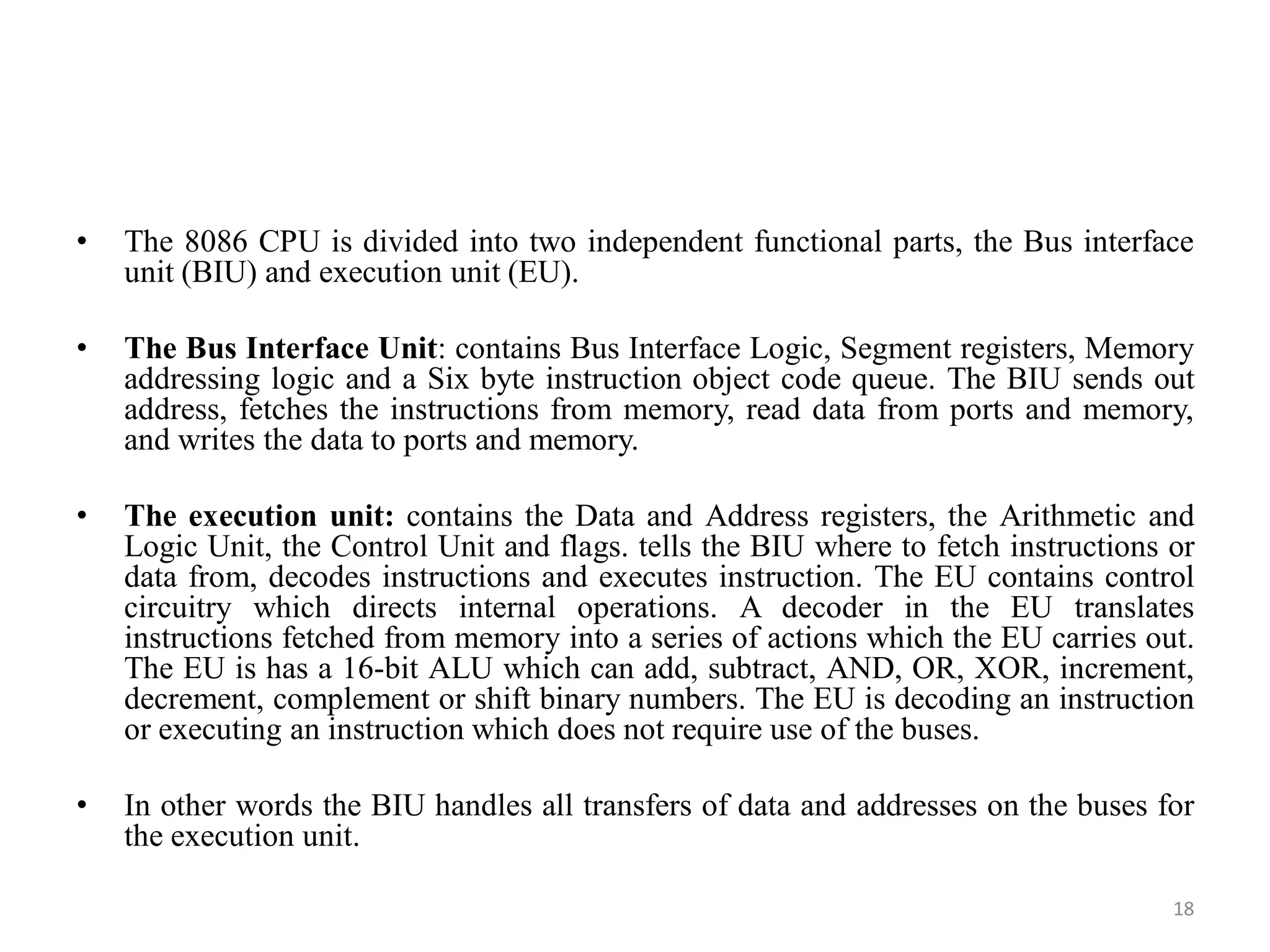 • The 8086 CPU is divided into two independent functional parts, the Bus interface
unit (BIU) and execution unit (EU).
• The Bus Interface Unit: contains Bus Interface Logic, Segment registers, Memory
addressing logic and a Six byte instruction object code queue. The BIU sends out
address, fetches the instructions from memory, read data from ports and memory,
and writes the data to ports and memory.
• The execution unit: contains the Data and Address registers, the Arithmetic and
Logic Unit, the Control Unit and flags. tells the BIU where to fetch instructions or
data from, decodes instructions and executes instruction. The EU contains control
circuitry which directs internal operations. A decoder in the EU translates
instructions fetched from memory into a series of actions which the EU carries out.
The EU is has a 16-bit ALU which can add, subtract, AND, OR, XOR, increment,
decrement, complement or shift binary numbers. The EU is decoding an instruction
or executing an instruction which does not require use of the buses.
• In other words the BIU handles all transfers of data and addresses on the buses for
the execution unit.
18
 