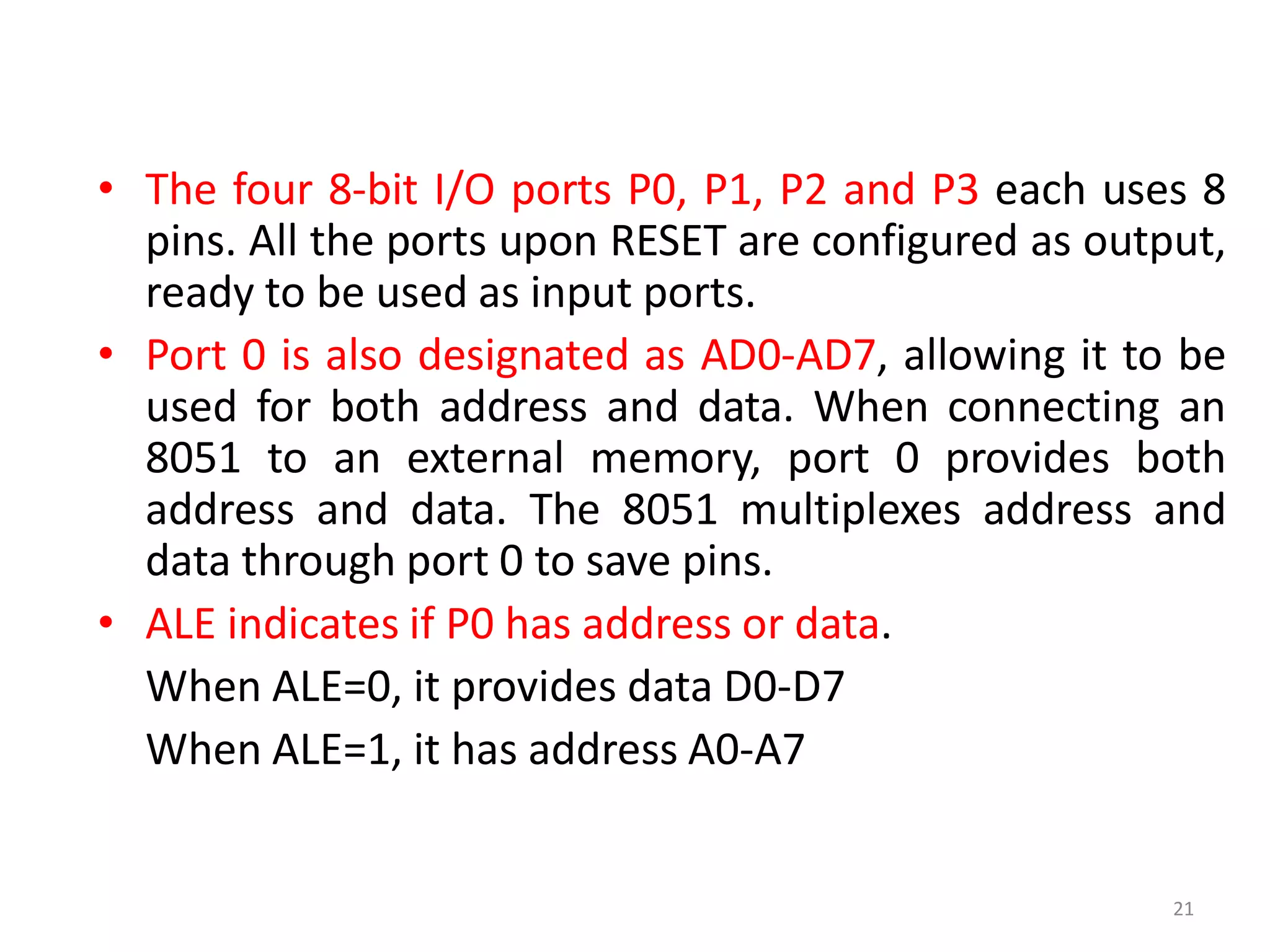 • The four 8-bit I/O ports P0, P1, P2 and P3 each uses 8
pins. All the ports upon RESET are configured as output,
ready to be used as input ports.
• Port 0 is also designated as AD0-AD7, allowing it to be
used for both address and data. When connecting an
8051 to an external memory, port 0 provides both
address and data. The 8051 multiplexes address and
data through port 0 to save pins.
• ALE indicates if P0 has address or data.
When ALE=0, it provides data D0-D7
When ALE=1, it has address A0-A7
21
 