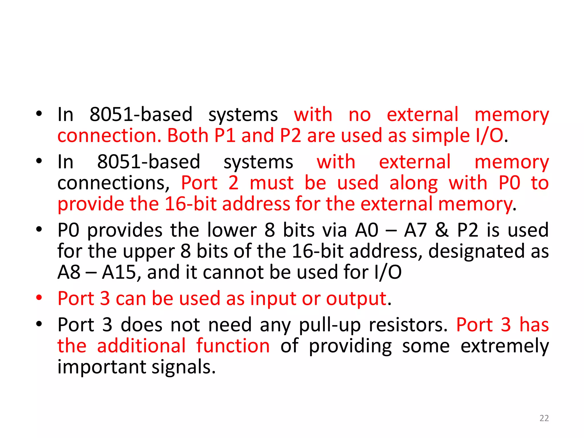 • In 8051-based systems with no external memory
connection. Both P1 and P2 are used as simple I/O.
• In 8051-based systems with external memory
connections, Port 2 must be used along with P0 to
provide the 16-bit address for the external memory.
• P0 provides the lower 8 bits via A0 – A7 & P2 is used
for the upper 8 bits of the 16-bit address, designated as
A8 – A15, and it cannot be used for I/O
• Port 3 can be used as input or output.
• Port 3 does not need any pull-up resistors. Port 3 has
the additional function of providing some extremely
important signals.
22
 
