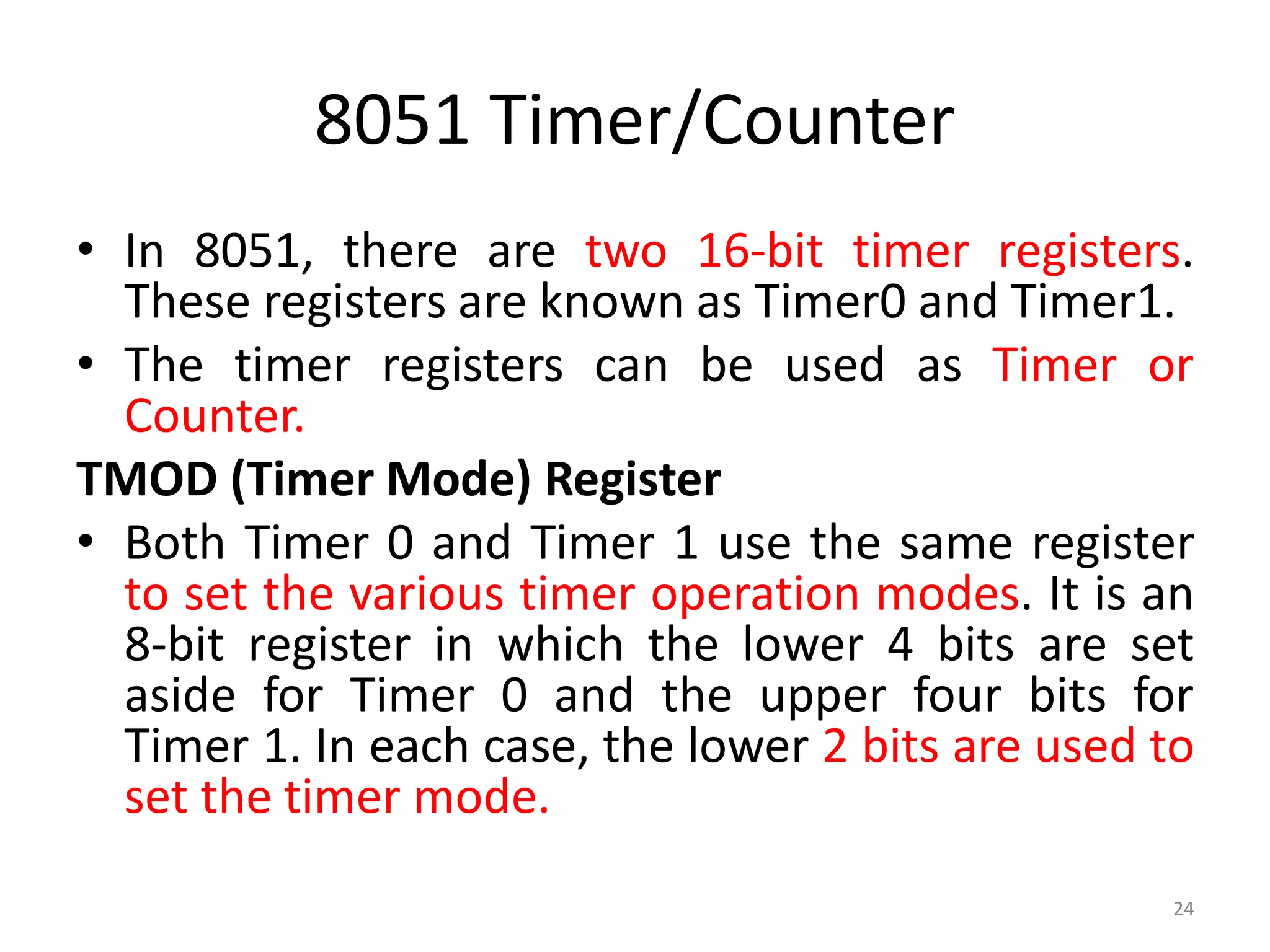 8051 Timer/Counter
• In 8051, there are two 16-bit timer registers.
These registers are known as Timer0 and Timer1.
• The timer registers can be used as Timer or
Counter.
TMOD (Timer Mode) Register
• Both Timer 0 and Timer 1 use the same register
to set the various timer operation modes. It is an
8-bit register in which the lower 4 bits are set
aside for Timer 0 and the upper four bits for
Timer 1. In each case, the lower 2 bits are used to
set the timer mode.
24
 