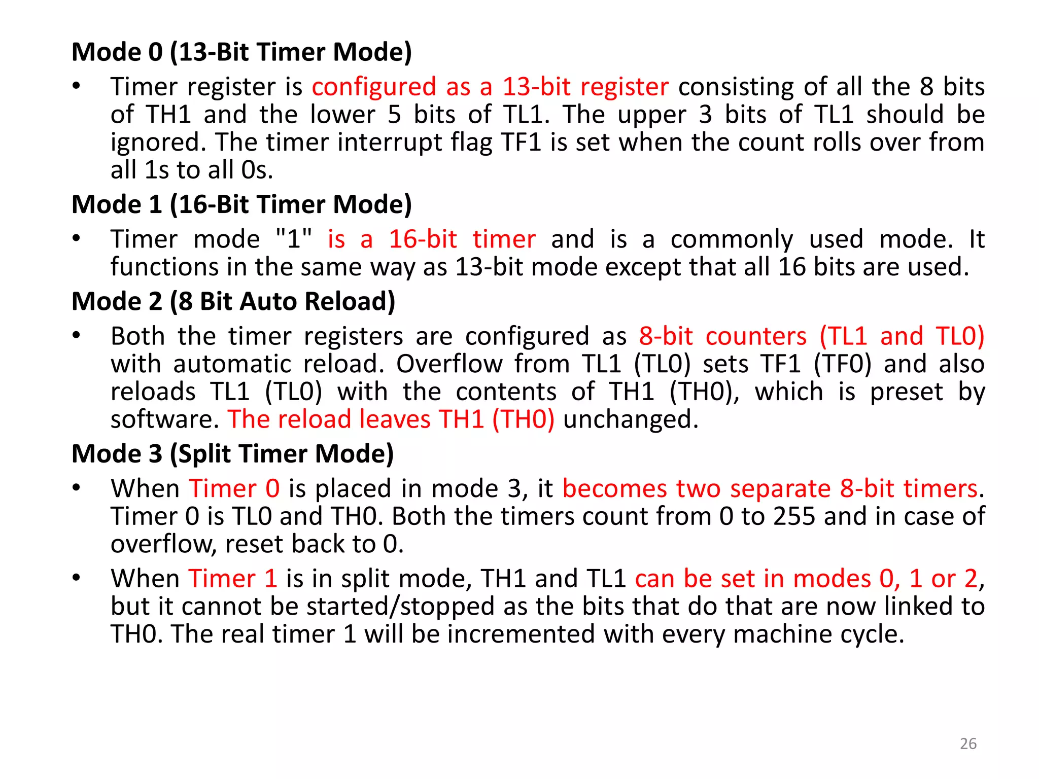 Mode 0 (13-Bit Timer Mode)
• Timer register is configured as a 13-bit register consisting of all the 8 bits
of TH1 and the lower 5 bits of TL1. The upper 3 bits of TL1 should be
ignored. The timer interrupt flag TF1 is set when the count rolls over from
all 1s to all 0s.
Mode 1 (16-Bit Timer Mode)
• Timer mode "1" is a 16-bit timer and is a commonly used mode. It
functions in the same way as 13-bit mode except that all 16 bits are used.
Mode 2 (8 Bit Auto Reload)
• Both the timer registers are configured as 8-bit counters (TL1 and TL0)
with automatic reload. Overflow from TL1 (TL0) sets TF1 (TF0) and also
reloads TL1 (TL0) with the contents of TH1 (TH0), which is preset by
software. The reload leaves TH1 (TH0) unchanged.
Mode 3 (Split Timer Mode)
• When Timer 0 is placed in mode 3, it becomes two separate 8-bit timers.
Timer 0 is TL0 and TH0. Both the timers count from 0 to 255 and in case of
overflow, reset back to 0.
• When Timer 1 is in split mode, TH1 and TL1 can be set in modes 0, 1 or 2,
but it cannot be started/stopped as the bits that do that are now linked to
TH0. The real timer 1 will be incremented with every machine cycle.
26
 