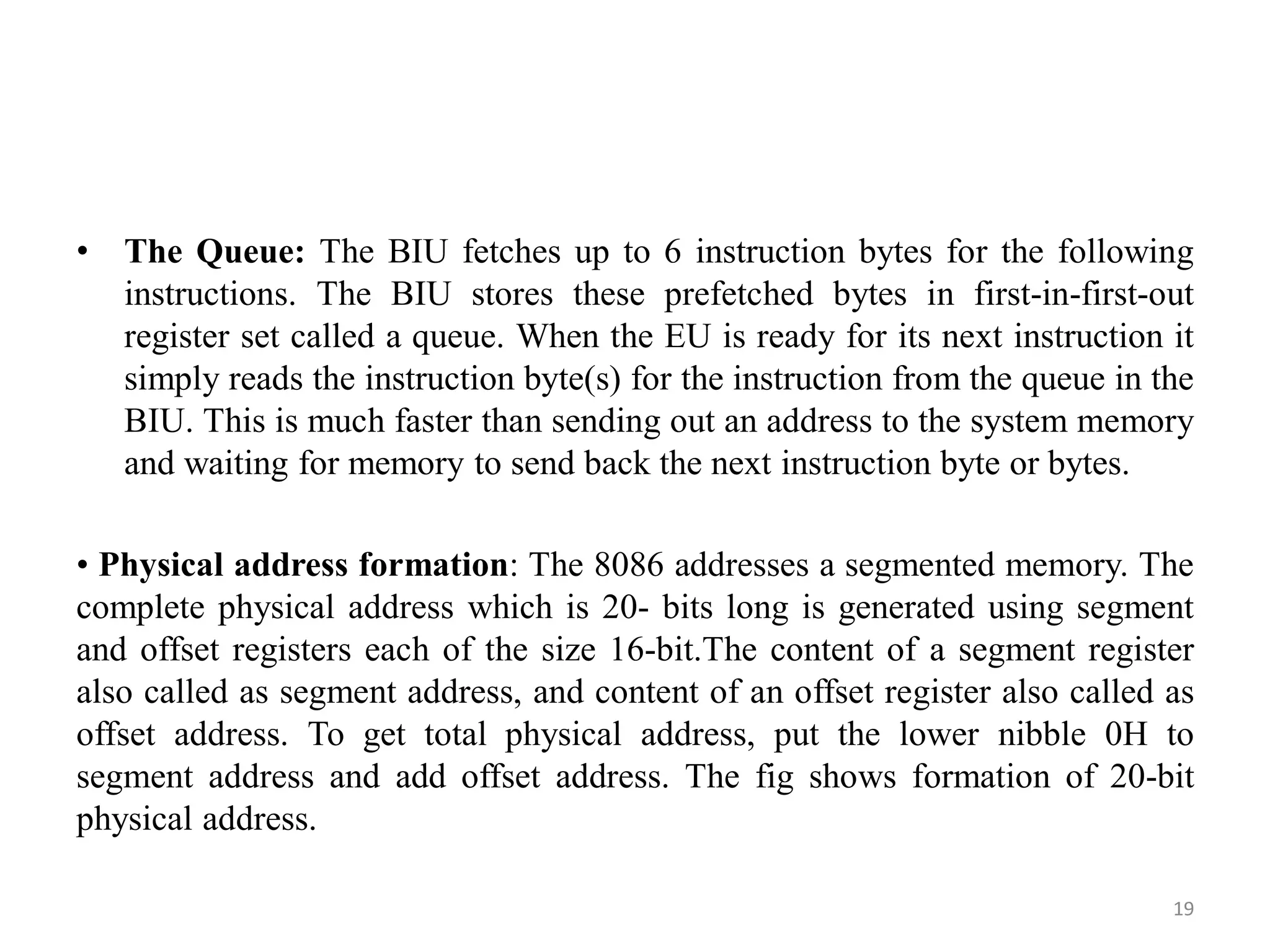• The Queue: The BIU fetches up to 6 instruction bytes for the following
instructions. The BIU stores these prefetched bytes in first-in-first-out
register set called a queue. When the EU is ready for its next instruction it
simply reads the instruction byte(s) for the instruction from the queue in the
BIU. This is much faster than sending out an address to the system memory
and waiting for memory to send back the next instruction byte or bytes.
• Physical address formation: The 8086 addresses a segmented memory. The
complete physical address which is 20- bits long is generated using segment
and offset registers each of the size 16-bit.The content of a segment register
also called as segment address, and content of an offset register also called as
offset address. To get total physical address, put the lower nibble 0H to
segment address and add offset address. The fig shows formation of 20-bit
physical address.
19
 
