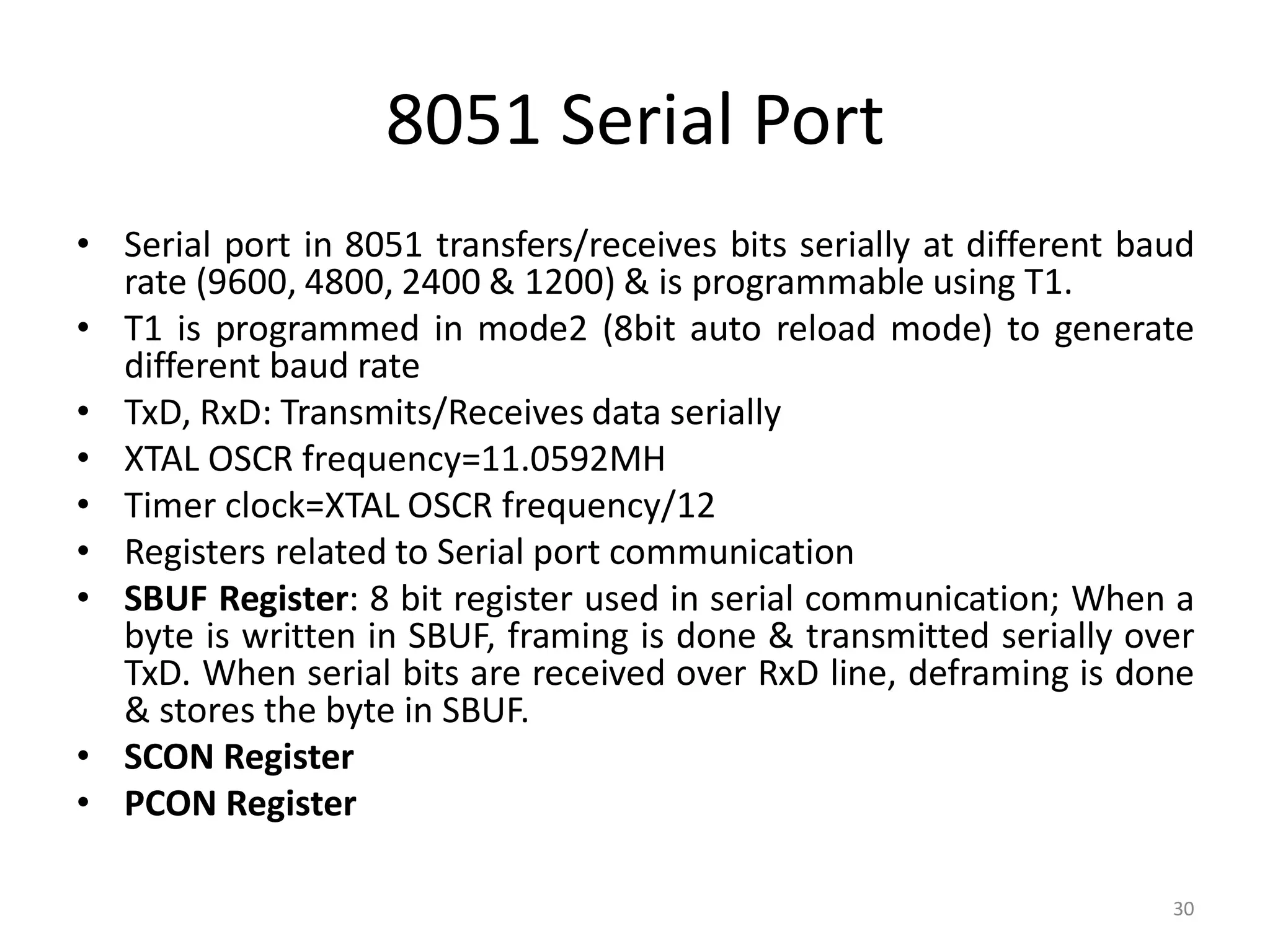 8051 Serial Port
• Serial port in 8051 transfers/receives bits serially at different baud
rate (9600, 4800, 2400 & 1200) & is programmable using T1.
• T1 is programmed in mode2 (8bit auto reload mode) to generate
different baud rate
• TxD, RxD: Transmits/Receives data serially
• XTAL OSCR frequency=11.0592MH
• Timer clock=XTAL OSCR frequency/12
• Registers related to Serial port communication
• SBUF Register: 8 bit register used in serial communication; When a
byte is written in SBUF, framing is done & transmitted serially over
TxD. When serial bits are received over RxD line, deframing is done
& stores the byte in SBUF.
• SCON Register
• PCON Register
30
 