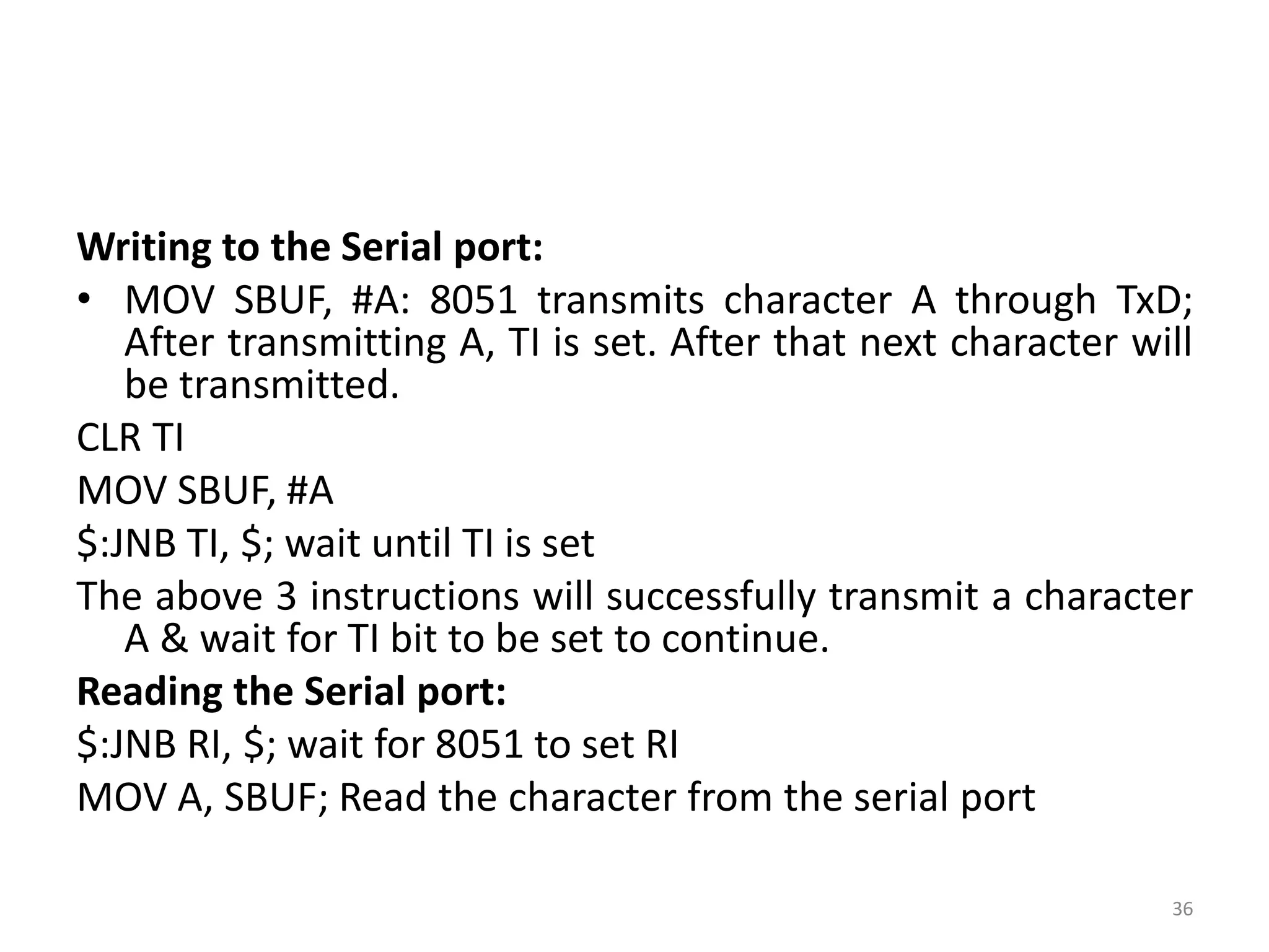 Writing to the Serial port:
• MOV SBUF, #A: 8051 transmits character A through TxD;
After transmitting A, TI is set. After that next character will
be transmitted.
CLR TI
MOV SBUF, #A
$:JNB TI, $; wait until TI is set
The above 3 instructions will successfully transmit a character
A & wait for TI bit to be set to continue.
Reading the Serial port:
$:JNB RI, $; wait for 8051 to set RI
MOV A, SBUF; Read the character from the serial port
36
 