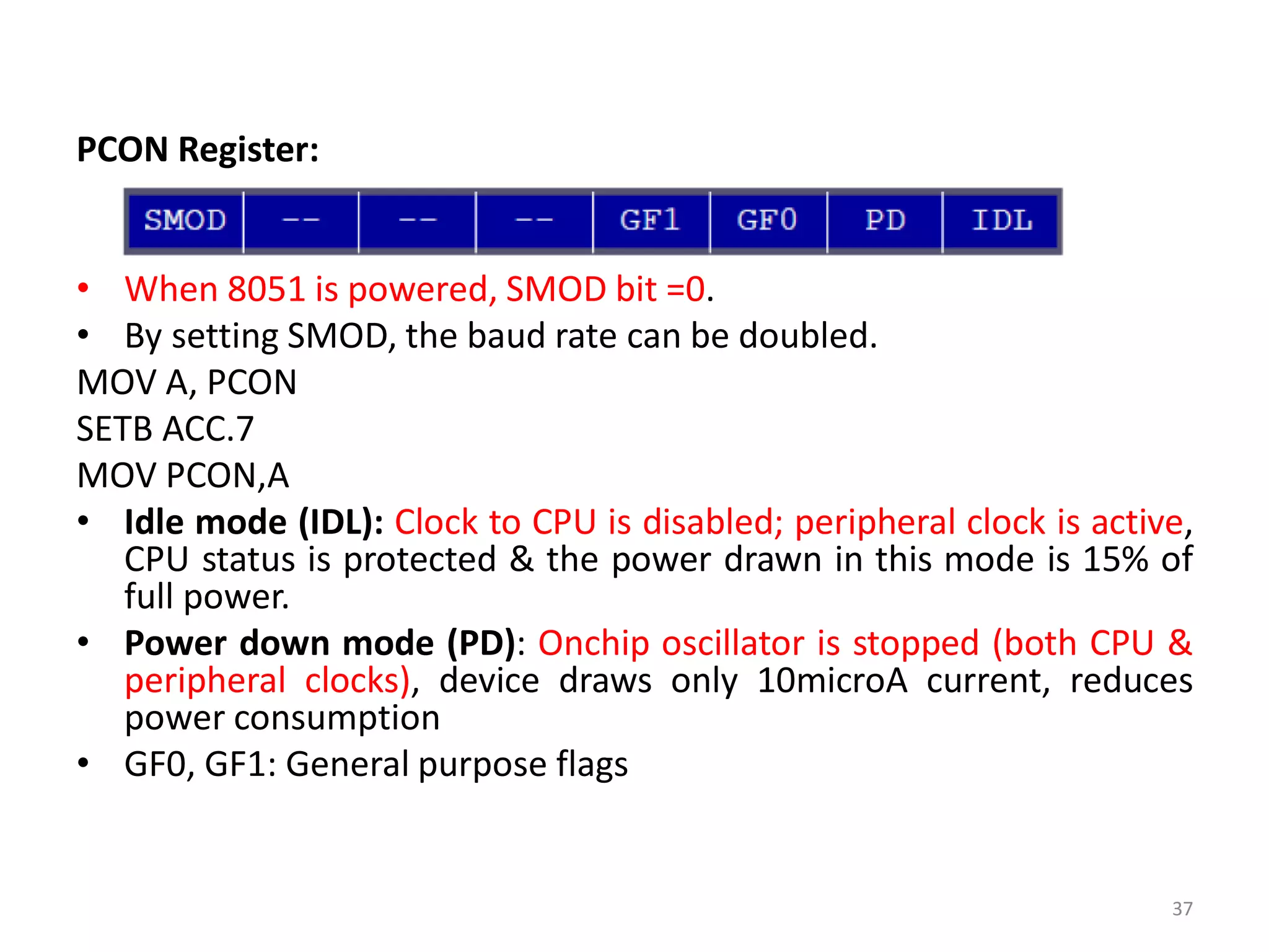 PCON Register:
• When 8051 is powered, SMOD bit =0.
• By setting SMOD, the baud rate can be doubled.
MOV A, PCON
SETB ACC.7
MOV PCON,A
• Idle mode (IDL): Clock to CPU is disabled; peripheral clock is active,
CPU status is protected & the power drawn in this mode is 15% of
full power.
• Power down mode (PD): Onchip oscillator is stopped (both CPU &
peripheral clocks), device draws only 10microA current, reduces
power consumption
• GF0, GF1: General purpose flags
37
 