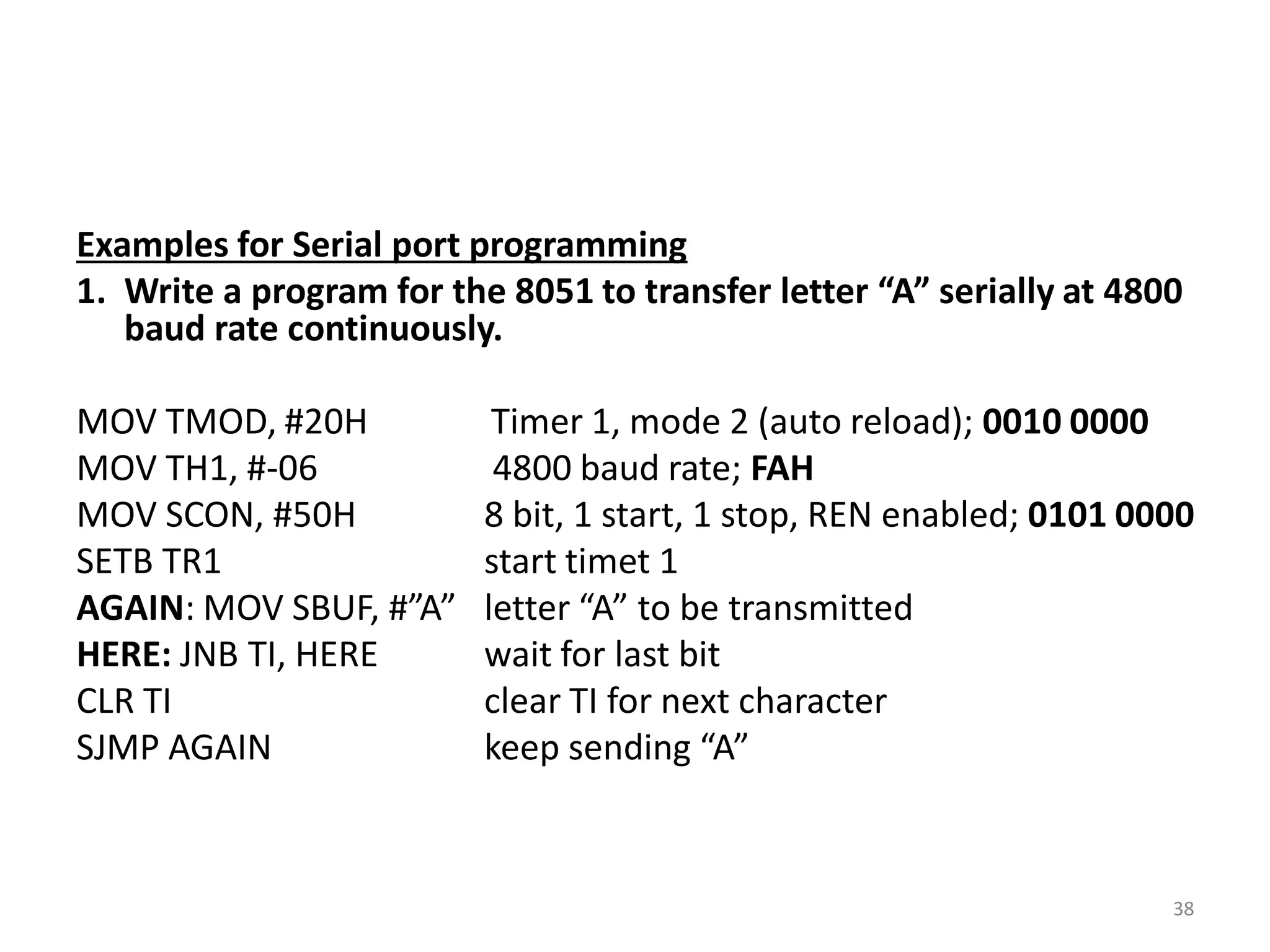 Examples for Serial port programming
1. Write a program for the 8051 to transfer letter “A” serially at 4800
baud rate continuously.
MOV TMOD, #20H Timer 1, mode 2 (auto reload); 0010 0000
MOV TH1, #-06 4800 baud rate; FAH
MOV SCON, #50H 8 bit, 1 start, 1 stop, REN enabled; 0101 0000
SETB TR1 start timet 1
AGAIN: MOV SBUF, #”A” letter “A” to be transmitted
HERE: JNB TI, HERE wait for last bit
CLR TI clear TI for next character
SJMP AGAIN keep sending “A”
38
 