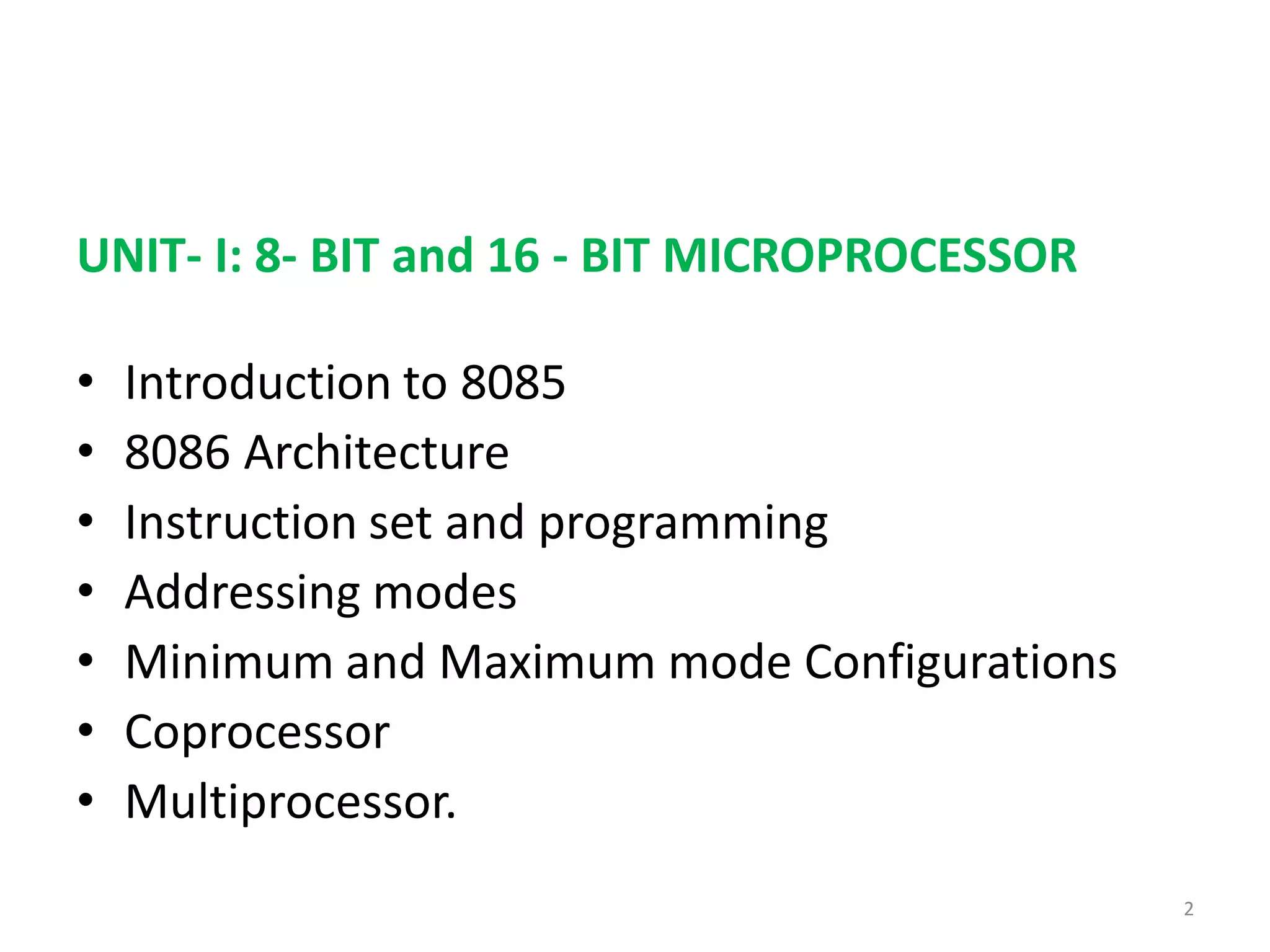 UNIT- I: 8- BIT and 16 - BIT MICROPROCESSOR
• Introduction to 8085
• 8086 Architecture
• Instruction set and programming
• Addressing modes
• Minimum and Maximum mode Configurations
• Coprocessor
• Multiprocessor.
2
 