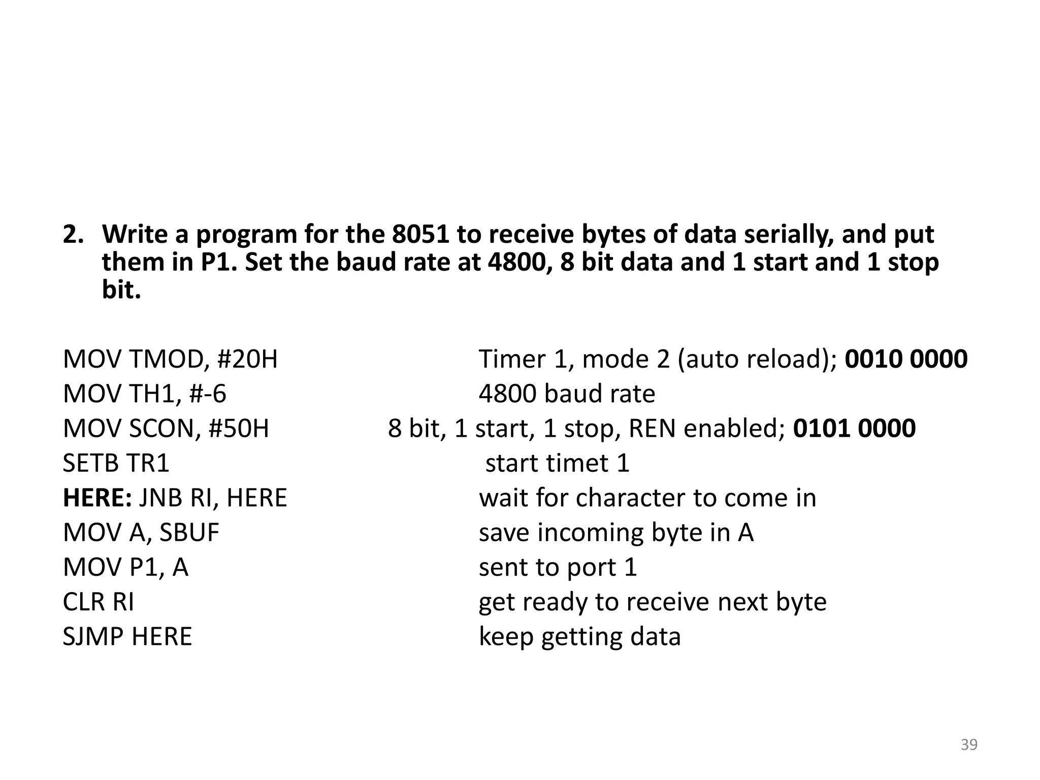 2. Write a program for the 8051 to receive bytes of data serially, and put
them in P1. Set the baud rate at 4800, 8 bit data and 1 start and 1 stop
bit.
MOV TMOD, #20H Timer 1, mode 2 (auto reload); 0010 0000
MOV TH1, #-6 4800 baud rate
MOV SCON, #50H 8 bit, 1 start, 1 stop, REN enabled; 0101 0000
SETB TR1 start timet 1
HERE: JNB RI, HERE wait for character to come in
MOV A, SBUF save incoming byte in A
MOV P1, A sent to port 1
CLR RI get ready to receive next byte
SJMP HERE keep getting data
39
 