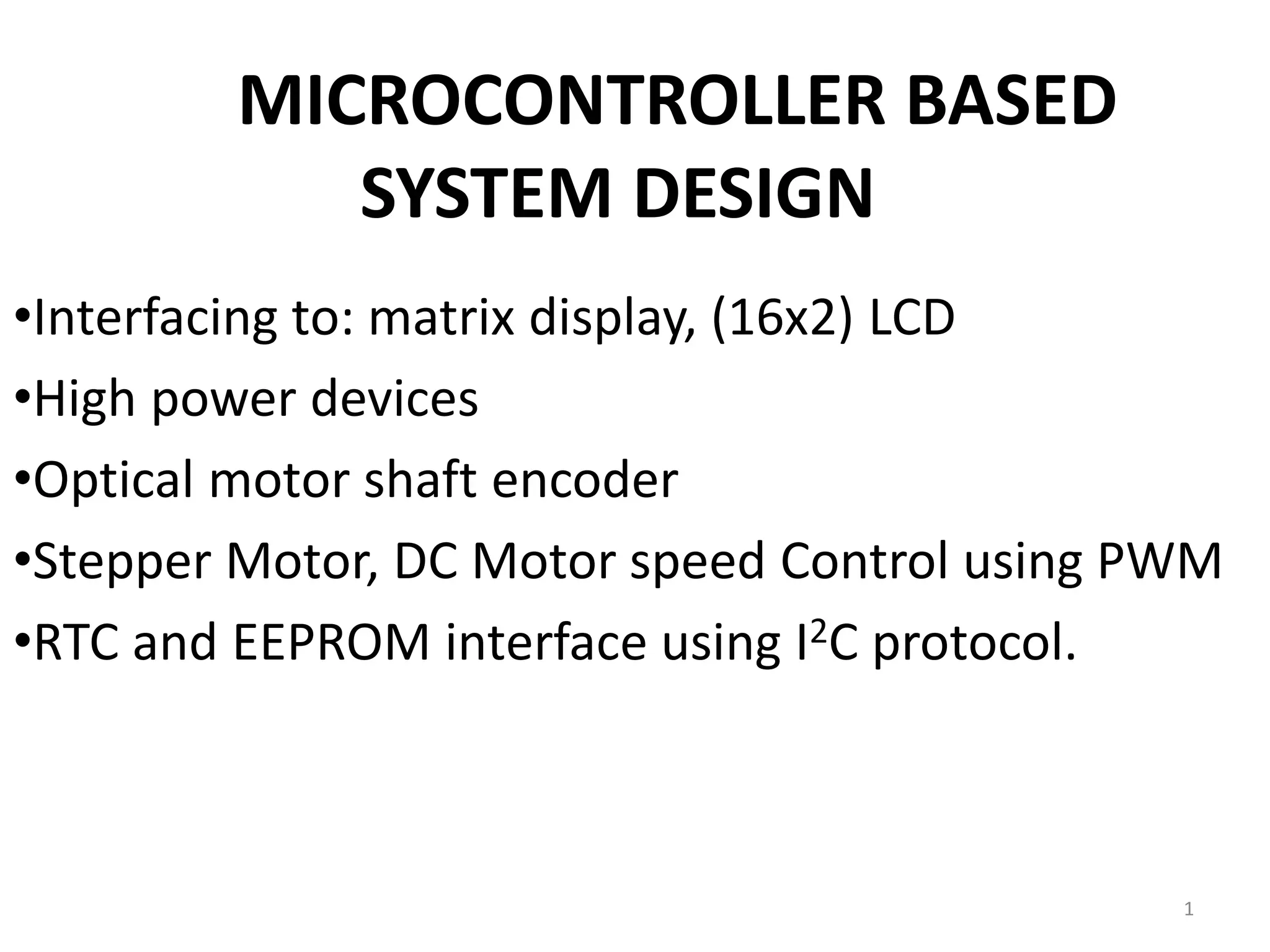 MICROCONTROLLER BASED
SYSTEM DESIGN
•Interfacing to: matrix display, (16x2) LCD
•High power devices
•Optical motor shaft encoder
•Stepper Motor, DC Motor speed Control using PWM
•RTC and EEPROM interface using I2C protocol.
1
 