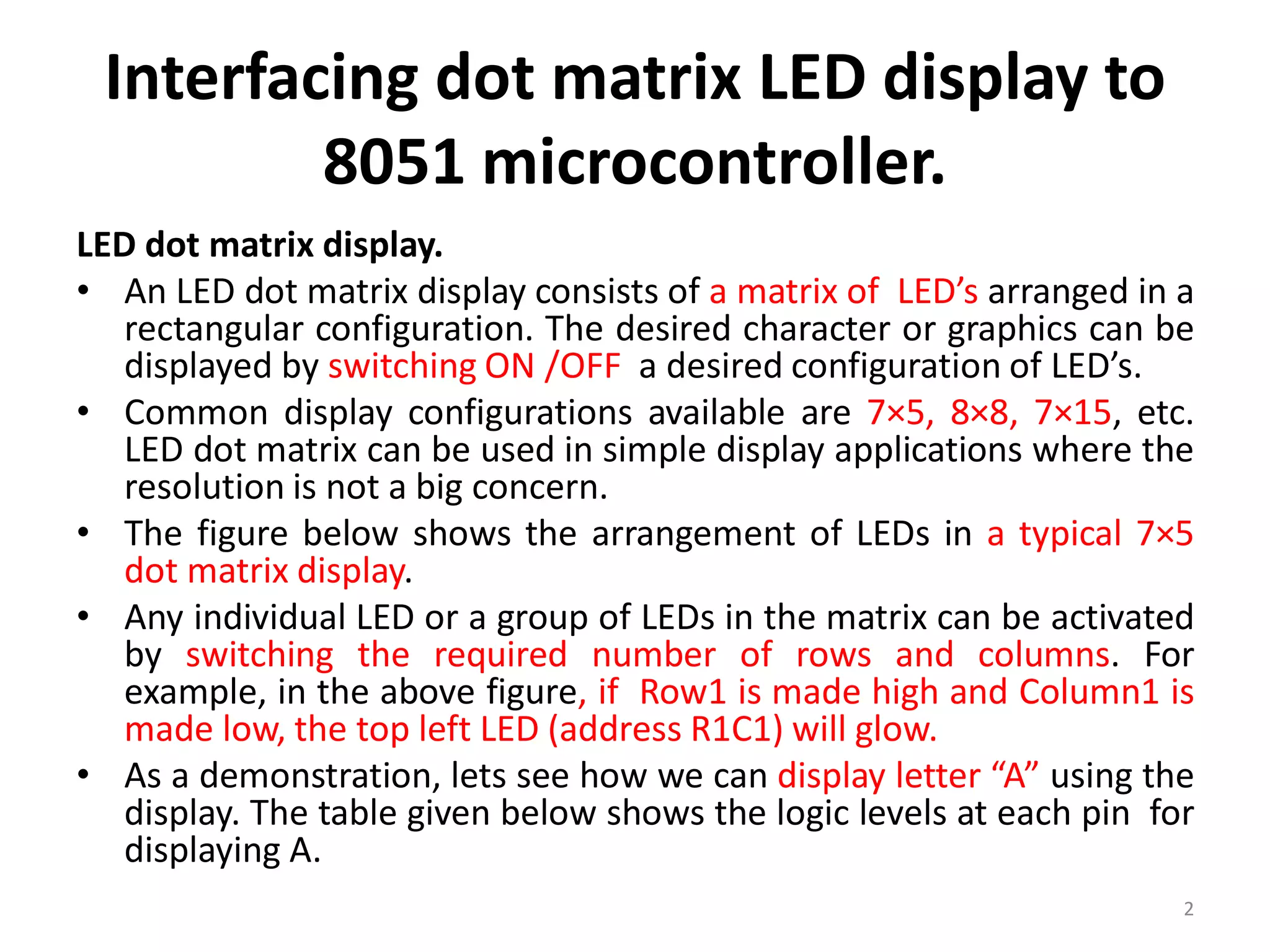 Interfacing dot matrix LED display to
8051 microcontroller.
LED dot matrix display.
• An LED dot matrix display consists of a matrix of LED’s arranged in a
rectangular configuration. The desired character or graphics can be
displayed by switching ON /OFF a desired configuration of LED’s.
• Common display configurations available are 7×5, 8×8, 7×15, etc.
LED dot matrix can be used in simple display applications where the
resolution is not a big concern.
• The figure below shows the arrangement of LEDs in a typical 7×5
dot matrix display.
• Any individual LED or a group of LEDs in the matrix can be activated
by switching the required number of rows and columns. For
example, in the above figure, if Row1 is made high and Column1 is
made low, the top left LED (address R1C1) will glow.
• As a demonstration, lets see how we can display letter “A” using the
display. The table given below shows the logic levels at each pin for
displaying A.
2
 