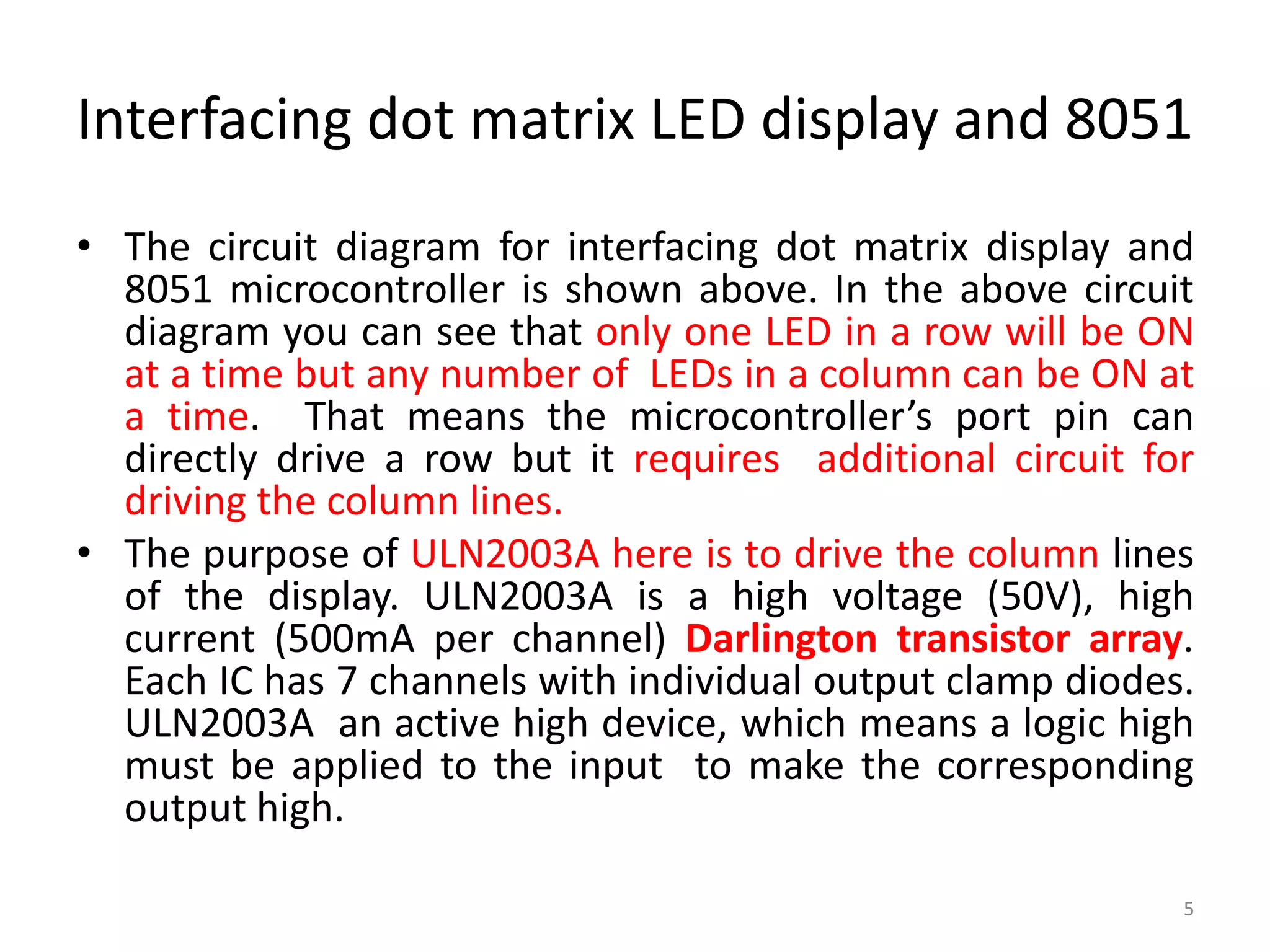 Interfacing dot matrix LED display and 8051
• The circuit diagram for interfacing dot matrix display and
8051 microcontroller is shown above. In the above circuit
diagram you can see that only one LED in a row will be ON
at a time but any number of LEDs in a column can be ON at
a time. That means the microcontroller’s port pin can
directly drive a row but it requires additional circuit for
driving the column lines.
• The purpose of ULN2003A here is to drive the column lines
of the display. ULN2003A is a high voltage (50V), high
current (500mA per channel) Darlington transistor array.
Each IC has 7 channels with individual output clamp diodes.
ULN2003A an active high device, which means a logic high
must be applied to the input to make the corresponding
output high.
5
 