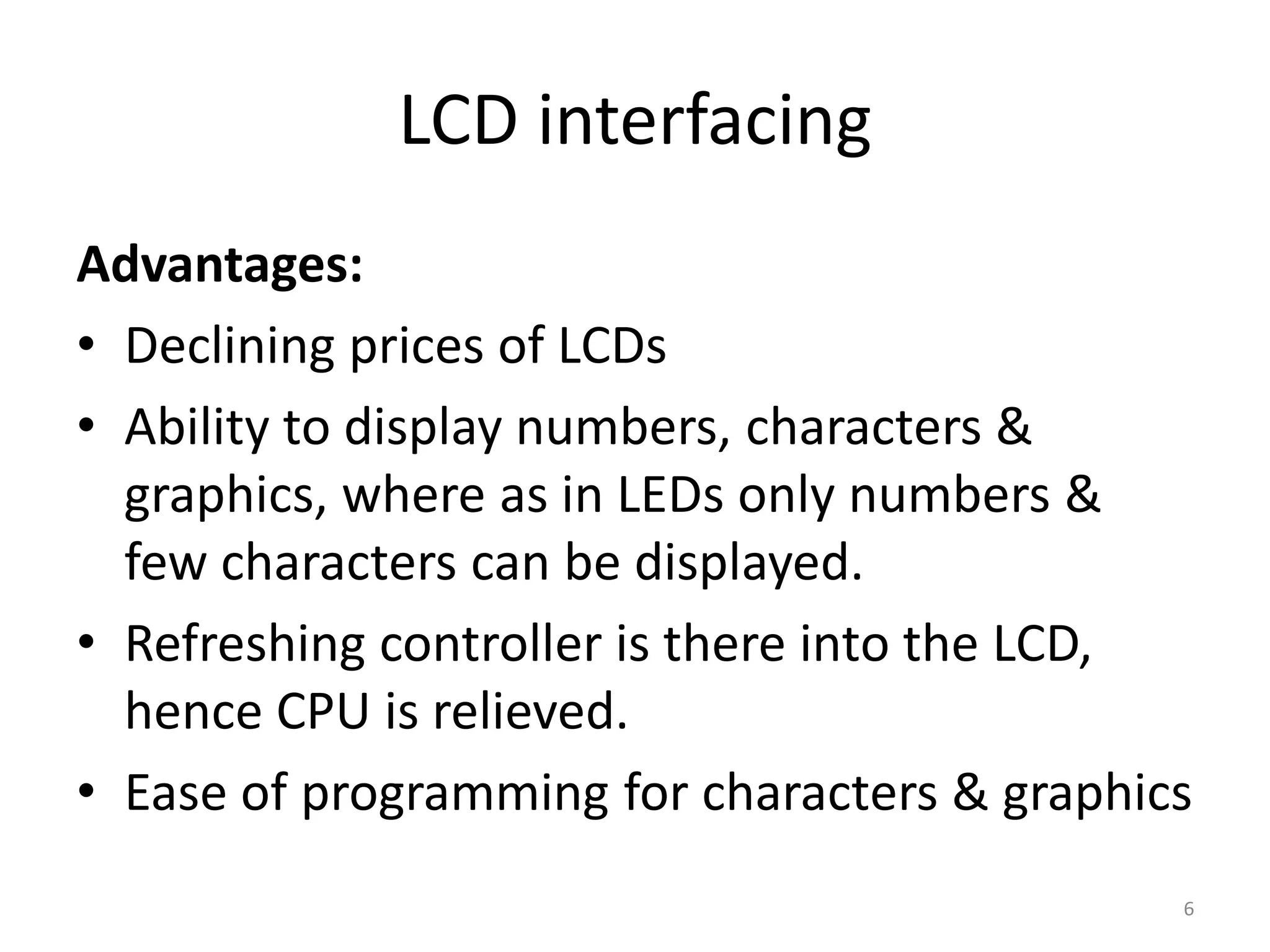 LCD interfacing
Advantages:
• Declining prices of LCDs
• Ability to display numbers, characters &
graphics, where as in LEDs only numbers &
few characters can be displayed.
• Refreshing controller is there into the LCD,
hence CPU is relieved.
• Ease of programming for characters & graphics
6
 