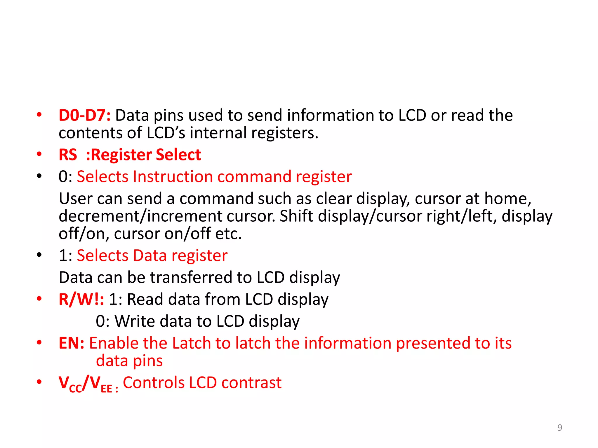 • D0-D7: Data pins used to send information to LCD or read the
contents of LCD’s internal registers.
• RS :Register Select
• 0: Selects Instruction command register
User can send a command such as clear display, cursor at home,
decrement/increment cursor. Shift display/cursor right/left, display
off/on, cursor on/off etc.
• 1: Selects Data register
Data can be transferred to LCD display
• R/W!: 1: Read data from LCD display
0: Write data to LCD display
• EN: Enable the Latch to latch the information presented to its
data pins
• VCC/VEE : Controls LCD contrast
9
 