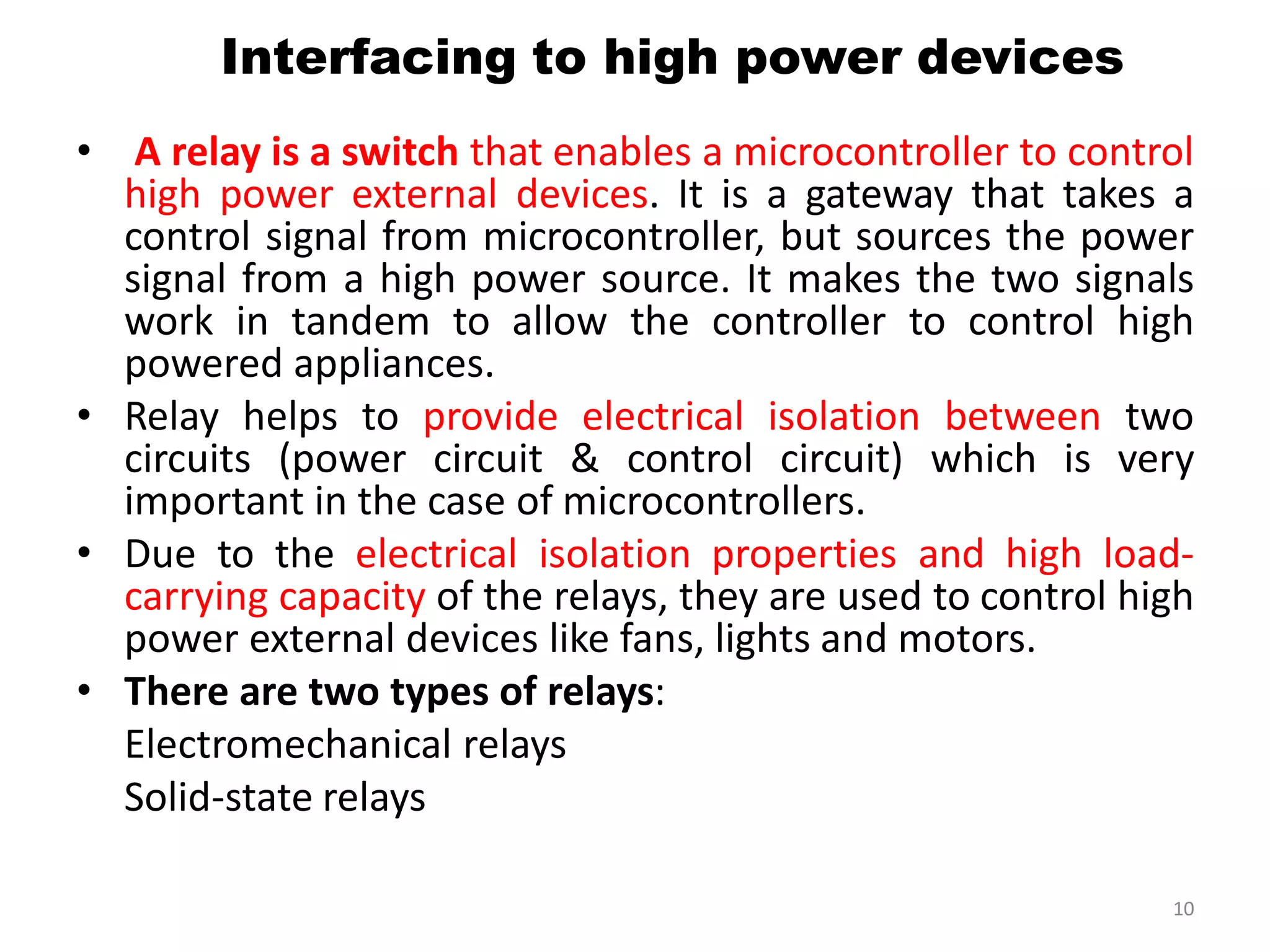 • A relay is a switch that enables a microcontroller to control
high power external devices. It is a gateway that takes a
control signal from microcontroller, but sources the power
signal from a high power source. It makes the two signals
work in tandem to allow the controller to control high
powered appliances.
• Relay helps to provide electrical isolation between two
circuits (power circuit & control circuit) which is very
important in the case of microcontrollers.
• Due to the electrical isolation properties and high load-
carrying capacity of the relays, they are used to control high
power external devices like fans, lights and motors.
• There are two types of relays:
Electromechanical relays
Solid-state relays
10
Interfacing to high power devices
 