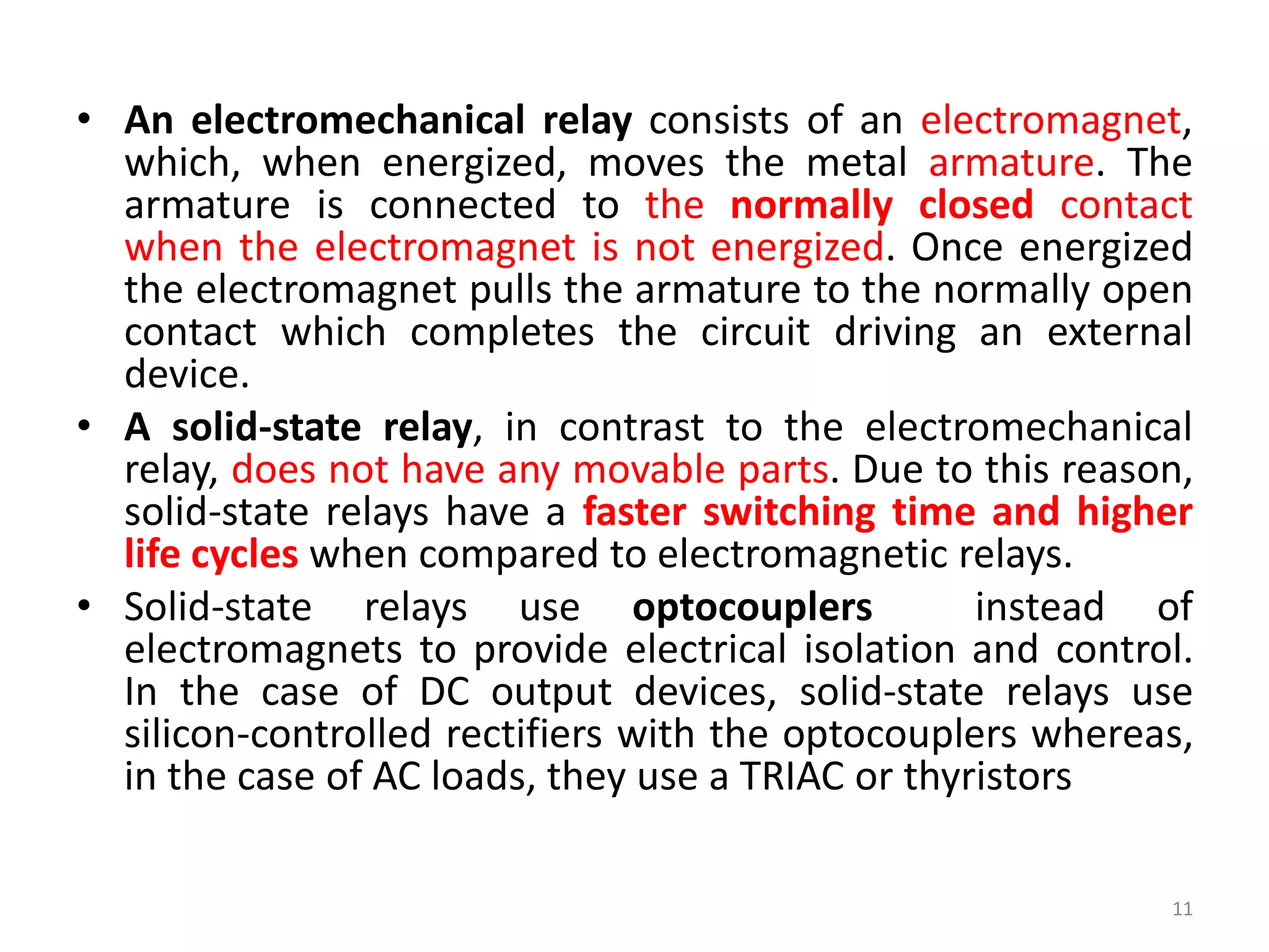 • An electromechanical relay consists of an electromagnet,
which, when energized, moves the metal armature. The
armature is connected to the normally closed contact
when the electromagnet is not energized. Once energized
the electromagnet pulls the armature to the normally open
contact which completes the circuit driving an external
device.
• A solid-state relay, in contrast to the electromechanical
relay, does not have any movable parts. Due to this reason,
solid-state relays have a faster switching time and higher
life cycles when compared to electromagnetic relays.
• Solid-state relays use optocouplers instead of
electromagnets to provide electrical isolation and control.
In the case of DC output devices, solid-state relays use
silicon-controlled rectifiers with the optocouplers whereas,
in the case of AC loads, they use a TRIAC or thyristors
11
 