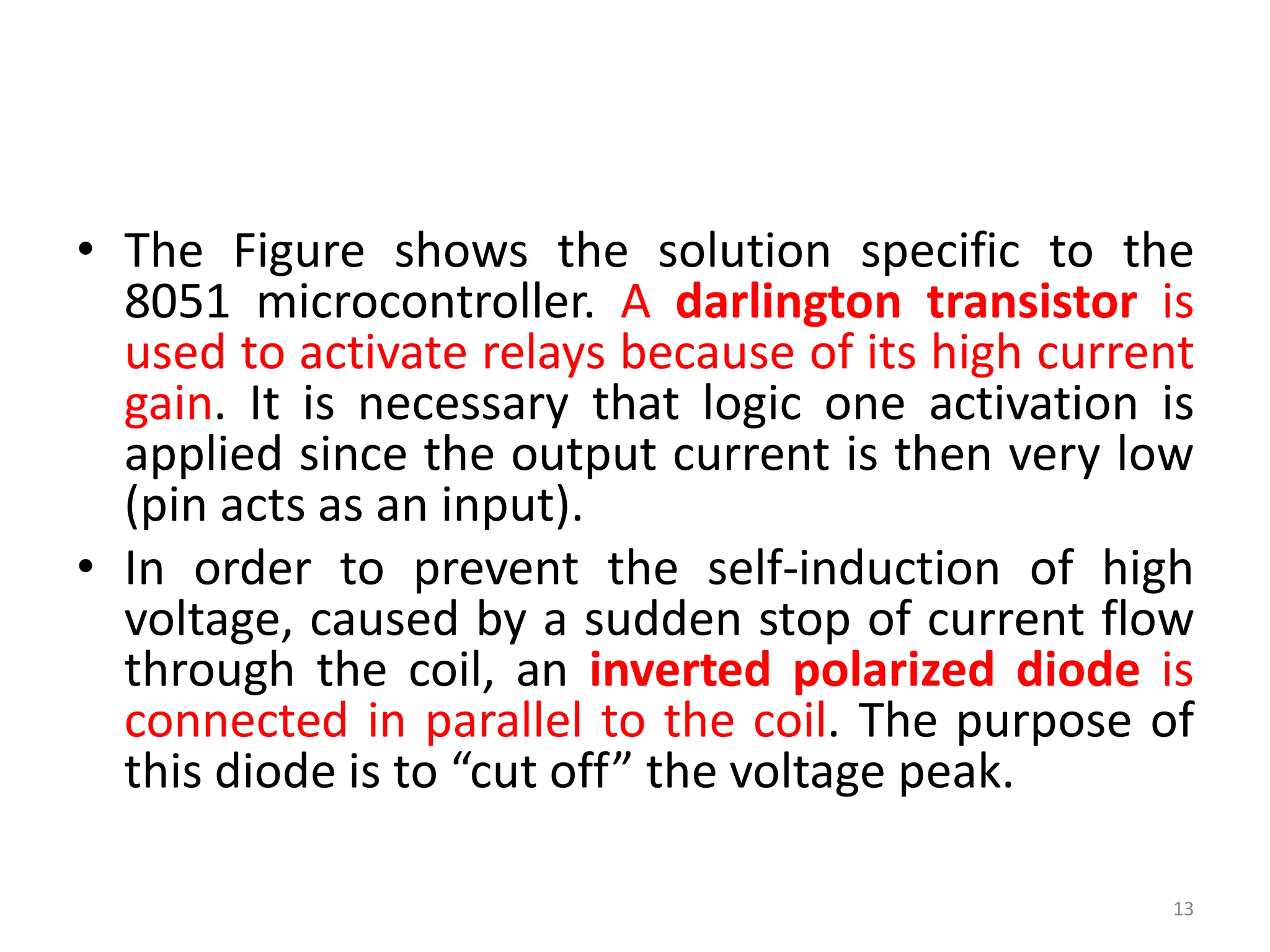 • The Figure shows the solution specific to the
8051 microcontroller. A darlington transistor is
used to activate relays because of its high current
gain. It is necessary that logic one activation is
applied since the output current is then very low
(pin acts as an input).
• In order to prevent the self-induction of high
voltage, caused by a sudden stop of current flow
through the coil, an inverted polarized diode is
connected in parallel to the coil. The purpose of
this diode is to “cut off” the voltage peak.
13
 