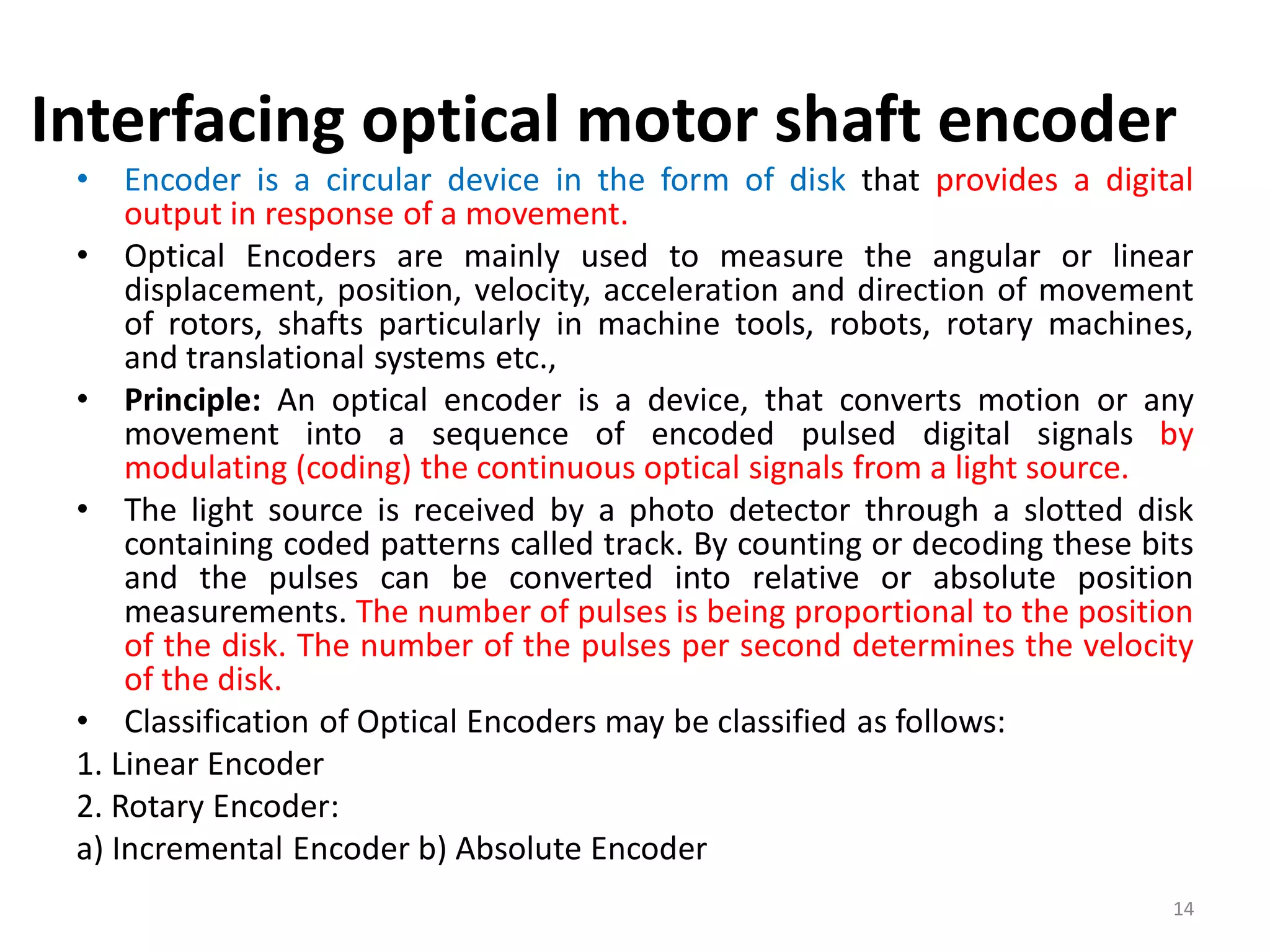 Interfacing optical motor shaft encoder
• Encoder is a circular device in the form of disk that provides a digital
output in response of a movement.
• Optical Encoders are mainly used to measure the angular or linear
displacement, position, velocity, acceleration and direction of movement
of rotors, shafts particularly in machine tools, robots, rotary machines,
and translational systems etc.,
• Principle: An optical encoder is a device, that converts motion or any
movement into a sequence of encoded pulsed digital signals by
modulating (coding) the continuous optical signals from a light source.
• The light source is received by a photo detector through a slotted disk
containing coded patterns called track. By counting or decoding these bits
and the pulses can be converted into relative or absolute position
measurements. The number of pulses is being proportional to the position
of the disk. The number of the pulses per second determines the velocity
of the disk.
• Classification of Optical Encoders may be classified as follows:
1. Linear Encoder
2. Rotary Encoder:
a) Incremental Encoder b) Absolute Encoder
14
 