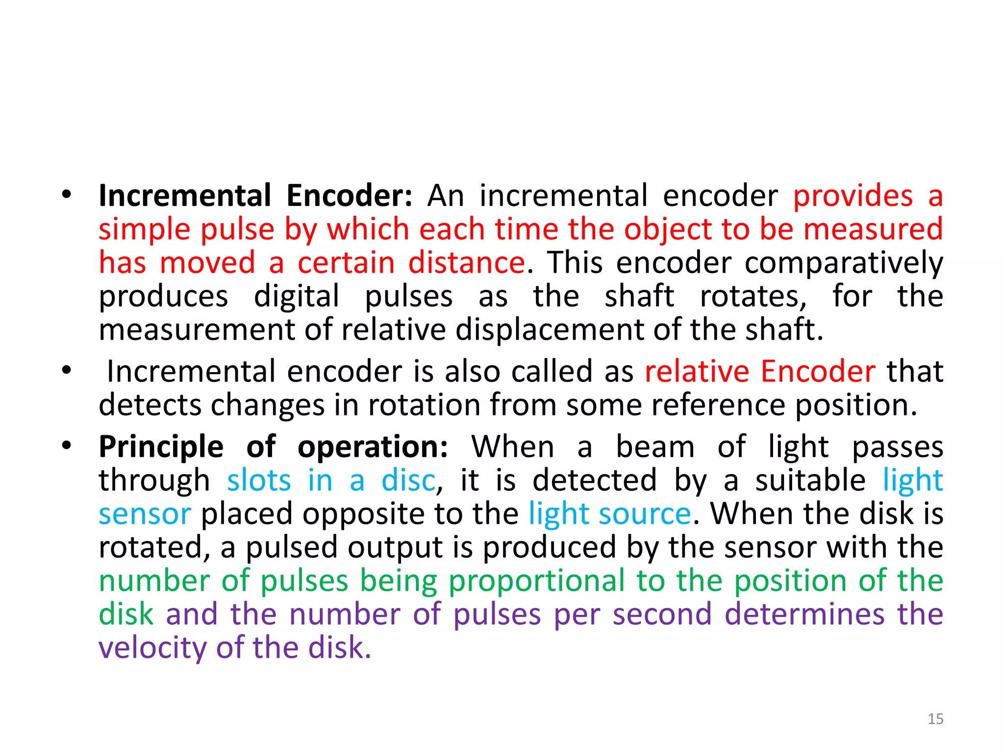 • Incremental Encoder: An incremental encoder provides a
simple pulse by which each time the object to be measured
has moved a certain distance. This encoder comparatively
produces digital pulses as the shaft rotates, for the
measurement of relative displacement of the shaft.
• Incremental encoder is also called as relative Encoder that
detects changes in rotation from some reference position.
• Principle of operation: When a beam of light passes
through slots in a disc, it is detected by a suitable light
sensor placed opposite to the light source. When the disk is
rotated, a pulsed output is produced by the sensor with the
number of pulses being proportional to the position of the
disk and the number of pulses per second determines the
velocity of the disk.
15
 