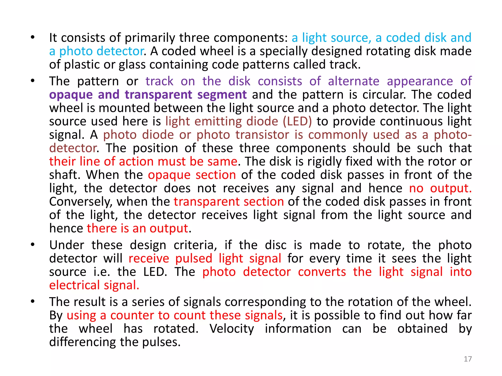 • It consists of primarily three components: a light source, a coded disk and
a photo detector. A coded wheel is a specially designed rotating disk made
of plastic or glass containing code patterns called track.
• The pattern or track on the disk consists of alternate appearance of
opaque and transparent segment and the pattern is circular. The coded
wheel is mounted between the light source and a photo detector. The light
source used here is light emitting diode (LED) to provide continuous light
signal. A photo diode or photo transistor is commonly used as a photo-
detector. The position of these three components should be such that
their line of action must be same. The disk is rigidly fixed with the rotor or
shaft. When the opaque section of the coded disk passes in front of the
light, the detector does not receives any signal and hence no output.
Conversely, when the transparent section of the coded disk passes in front
of the light, the detector receives light signal from the light source and
hence there is an output.
• Under these design criteria, if the disc is made to rotate, the photo
detector will receive pulsed light signal for every time it sees the light
source i.e. the LED. The photo detector converts the light signal into
electrical signal.
• The result is a series of signals corresponding to the rotation of the wheel.
By using a counter to count these signals, it is possible to find out how far
the wheel has rotated. Velocity information can be obtained by
differencing the pulses.
17
 