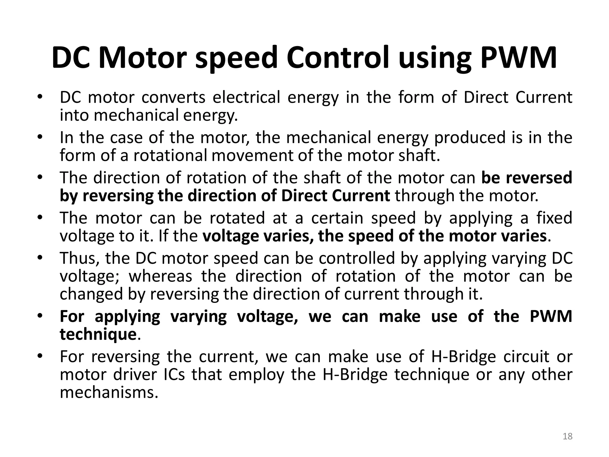 DC Motor speed Control using PWM
• DC motor converts electrical energy in the form of Direct Current
into mechanical energy.
• In the case of the motor, the mechanical energy produced is in the
form of a rotational movement of the motor shaft.
• The direction of rotation of the shaft of the motor can be reversed
by reversing the direction of Direct Current through the motor.
• The motor can be rotated at a certain speed by applying a fixed
voltage to it. If the voltage varies, the speed of the motor varies.
• Thus, the DC motor speed can be controlled by applying varying DC
voltage; whereas the direction of rotation of the motor can be
changed by reversing the direction of current through it.
• For applying varying voltage, we can make use of the PWM
technique.
• For reversing the current, we can make use of H-Bridge circuit or
motor driver ICs that employ the H-Bridge technique or any other
mechanisms.
18
 