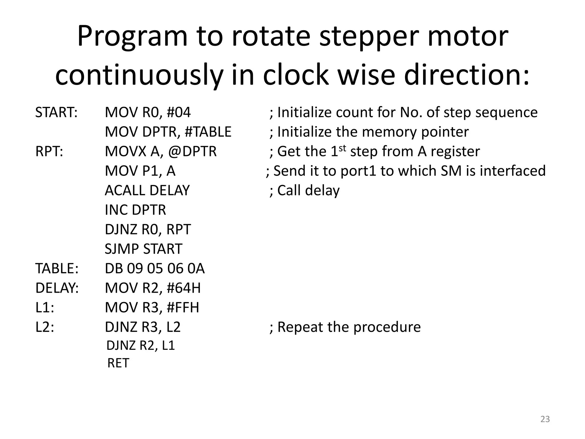 Program to rotate stepper motor
continuously in clock wise direction:
START: MOV R0, #04 ; Initialize count for No. of step sequence
MOV DPTR, #TABLE ; Initialize the memory pointer
RPT: MOVX A, @DPTR ; Get the 1st step from A register
MOV P1, A ; Send it to port1 to which SM is interfaced
ACALL DELAY ; Call delay
INC DPTR
DJNZ R0, RPT
SJMP START
TABLE: DB 09 05 06 0A
DELAY: MOV R2, #64H
L1: MOV R3, #FFH
L2: DJNZ R3, L2 ; Repeat the procedure
DJNZ R2, L1
RET
23
 